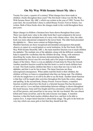 On My Way With Sesame Street My Abc s
Twenty five years, a quarter of a century! What changes have been made in
children s books throughout these years? The first book I chose was On My Way
With Sesame Street: My ABC s which was written in the year of 1989. Twenty five
years later, the second book I chose is called Disney Frozen: Forever Sisters, was
written. Both of these books show the changes made in the world throughout these
past years.
Major changes in children s literature have been shown throughout these years.
There was much more value to the older book that I used compared to the newer
book. The older book included more of a story with vibrant colors. Also, the older
book was more educational compared to the newer book. The older book presented
the alphabet in ... Show more content on Helpwriting.net ...
Manifest functions are those recognized and intended consequences that people
observe or expect in a social pattern or social institution. In the first book, On My
Way With Sesame Street:My ABC s, the main manifest function was to teach children
the alphabet. The multiple sets of the alphabet, along with the different vocabulary,
help to expand the vocabulary that the children develop. Along, with sentences
describing the words, there are pictures demonstrating them. The alphabet
demonstrated by Grover uses his own body and a few props to demonstrate the
shapes of the letters. There is even an alphabet of trash done by Oscar the Grouch.
Another manifest function would be that this book is a tool to teach children how
to read. This book teaches children that there is more than one way to look at the
alphabet, and that it can be fun to learn. The latent functions are those
unrecognized consequences. When adults read this book to their children, the
children will have to listen to comprehend what they are being read. The children
will also be taught how to sit still to be able to see the book. Another latent function
is that they will be taught other activities throughout this book like colors, shapes,
and spelling. In the second book, Disney Frozen: Forever Sisters, a manifest
function would be about how this book is a fairytale because Elsa has the powers
of snow and ice. Love and hate relationships between siblings is shown throughout
this book because Anna and Elsa fought and Elsa coronation, which caused Elsa to
set off her powers, and caused her to run away, but she was hunted. She was almost
killed until Anna saved her, and in the end everyone was happy. A manifest
function, is that this book teaches children about love, and how to be able to
express love. A major latent function is about body image. The girls in the book are
very tiny which can cause girls to feel that they should look like
 