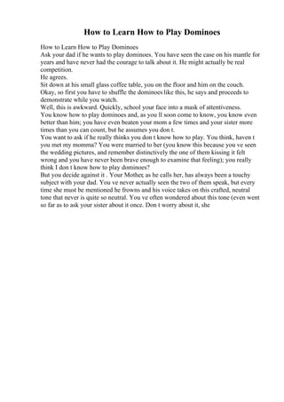 How to Learn How to Play Dominoes
How to Learn How to Play Dominoes
Ask your dad if he wants to play dominoes. You have seen the case on his mantle for
years and have never had the courage to talk about it. He might actually be real
competition.
He agrees.
Sit down at his small glass coffee table, you on the floor and him on the couch.
Okay, so first you have to shuffle the dominoes like this, he says and proceeds to
demonstrate while you watch.
Well, this is awkward. Quickly, school your face into a mask of attentiveness.
You know how to play dominoes and, as you ll soon come to know, you know even
better than him; you have even beaten your mom a few times and your sister more
times than you can count, but he assumes you don t.
You want to ask if he really thinks you don t know how to play. You think, haven t
you met my momma? You were married to her (you know this because you ve seen
the wedding pictures, and remember distinctively the one of them kissing it felt
wrong and you have never been brave enough to examine that feeling); you really
think I don t know how to play dominoes?
But you decide against it . Your Mother, as he calls her, has always been a touchy
subject with your dad. You ve never actually seen the two of them speak, but every
time she must be mentioned he frowns and his voice takes on this crafted, neutral
tone that never is quite so neutral. You ve often wondered about this tone (even went
so far as to ask your sister about it once. Don t worry about it, she
 