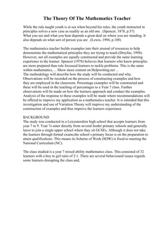 The Theory Of The Mathematics Teacher
While the rule taught youth is at sea when beyond his rules, the youth instructed in
principles solves a new case as readily as an old one . (Spencer, 1878, p.57)
What you see and what you hear depends a great deal on where you are standing. It
also depends on what sort of person you are . (Lewis, 1994, p.108)
The mathematics teacher builds examples into their arsenal of resources to help
demonstrate the mathematical principles they are trying to teach (Dreyfus, 1994).
However, not all examples are equally constructed and provide the same learning
experience to the learner. Spencer (1978) believes that learners who know principles
are more prepared than rule focussed learners to tackle problems. This is the same
within mathematics, ... Show more content on Helpwriting.net ...
The methodology will describe how the study will be conducted and why.
Observations will be recorded on the process of constructing examples and how
they are employed in the classroom. Percentage examples will be constructed and
these will be used in the teaching of percentages to a Year 7 class. Further
observations will be made on how the learners approach and conduct the examples.
Analysis of the response to these examples will be made where recommendations will
be offered to improve my application as a mathematics teacher. It is intended that this
investigation and use of Variation Theory will improve my understanding of the
construction of examples and thus improve the learners experience.
BACKGROUND
The study was conducted in a Leicestershire high school that accepts learners from
year 7 to 9. Year 7s enter directly from several feeder primary schools and generally
leave to join a single upper school where they sit GCSEs. Although it does not take
the learners through formal exams,the school s primary focus is on the preparation to
attain qualifications. This means its Scheme of Work (SOW) is fixed to meeting the
National Curriculum (NC).
The class studied is a year 7 mixed ability mathematics class. This consisted of 32
learners with a boy to girl ratio of 2:1. There are several behavioural issues regards
some learners disrupting the class and,
 
