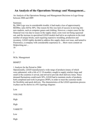 An Analysis of the Operations Strategy and Management...
An Analysis of the Operations Strategy and Management Decisions in Lego Group
between 2004 and 2009
Summary
By 2004 Lego was in considerable trouble; it had made a loss of approximately
ВЈ200m; sales fell by 40%. One reason for this was lack of success in moving into
new markets, such as computer games and clothing. However, a major cause for the
financial woe was due to issues in the supply chain; costs were not being squeezed
out, and the increase in specialised LEGO models had led to an explosion in the total
number of unique bricks; each requiring expensive moulding, production and
inventory. LEGO rightly decided to address this supply chain cost issue, and turned to
Flextronics, a company with considerable experience in ... Show more content on
Helpwriting.net ...
18
3
M.Sc. Management
BSMP27
1 Analysis for the Period to 2004
Operationally, LEGO manufactured a wide range of products (many of which
were ephemeral, with a life of 12 18 months), sought to supply retailers large and
small in the countries it served, and strived to provide short delivery times. Since
demand fluctuations could reach 30%, LEGO had to maintain stocks of products,
both completed and work in progress (WIP), in order to meet the customer needs
for flexibility and quick delivery. The characteristics of the LEGO operations process
in place can be shown in a 4Vs typology diagram:
Low
VOLUME
High
High
VARIETY
Low
High
 