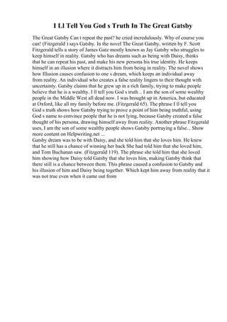 I Ll Tell You God s Truth In The Great Gatsby
The Great Gatsby Can t repeat the past? he cried incredulously. Why of course you
can! (Fitzgerald ) says Gatsby. In the novel The Great Gatsby, written by F. Scott
Fitzgerald tells a story of James Gatz mostly known as Jay Gatsby who struggles to
keep himself in reality. Gatsby who has dreams such as being with Daisy, thinks
that he can repeat his past, and make his new persona his true identity. He keeps
himself in an illusion where it distracts him from being in reality. The novel shows
how Illusion causes confusion to one s dream, which keeps an individual away
from reality. An individual who creates a false reality lingers to their thought with
uncertainty. Gatsby claims that he grew up in a rich family, trying to make people
believe that he is a wealthy. I ll tell you God s truth .. I am the son of some wealthy
people in the Middle West all dead now. I was brought up in America, but educated
at Oxford, like all my family before me. (Fitzgerald 65). The phrase I ll tell you
God s truth shows how Gatsby trying to prove a point of him being truthful, using
God s name to convince people that he is not lying, because Gatsby created a false
thought of his persona, drawing himself away from reality. Another phrase Fitzgerald
uses, I am the son of some wealthy people shows Gatsby portraying a false... Show
more content on Helpwriting.net ...
Gatsby dream was to be with Daisy, and she told him that she loves him. He knew
that he still has a chance of winning her back She had told him that she loved him,
and Tom Buchanan saw. (Fitzgerald 119). The phrase she told him that she loved
him showing how Daisy told Gatsby that she loves him, making Gatsby think that
there still is a chance between them. This phrase caused a confusion to Gatsby and
his illusion of him and Daisy being together. Which kept him away from reality that it
was not true even when it came out from
 
