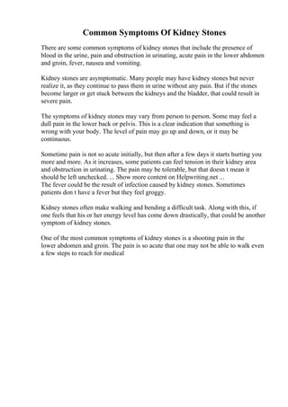 Common Symptoms Of Kidney Stones
There are some common symptoms of kidney stones that include the presence of
blood in the urine, pain and obstruction in urinating, acute pain in the lower abdomen
and groin, fever, nausea and vomiting.
Kidney stones are asymptomatic. Many people may have kidney stones but never
realize it, as they continue to pass them in urine without any pain. But if the stones
become larger or get stuck between the kidneys and the bladder, that could result in
severe pain.
The symptoms of kidney stones may vary from person to person. Some may feel a
dull pain in the lower back or pelvis. This is a clear indication that something is
wrong with your body. The level of pain may go up and down, or it may be
continuous.
Sometime pain is not so acute initially, but then after a few days it starts hurting you
more and more. As it increases, some patients can feel tension in their kidney area
and obstruction in urinating. The pain may be tolerable, but that doesn t mean it
should be left unchecked. ... Show more content on Helpwriting.net ...
The fever could be the result of infection caused by kidney stones. Sometimes
patients don t have a fever but they feel groggy.
Kidney stones often make walking and bending a difficult task. Along with this, if
one feels that his or her energy level has come down drastically, that could be another
symptom of kidney stones.
One of the most common symptoms of kidney stones is a shooting pain in the
lower abdomen and groin. The pain is so acute that one may not be able to walk even
a few steps to reach for medical
 