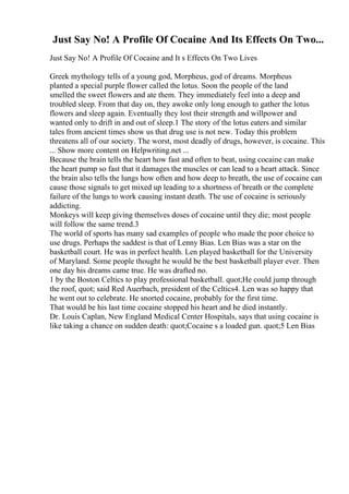 Just Say No! A Profile Of Cocaine And Its Effects On Two...
Just Say No! A Profile Of Cocaine and It s Effects On Two Lives
Greek mythology tells of a young god, Morpheus, god of dreams. Morpheus
planted a special purple flower called the lotus. Soon the people of the land
smelled the sweet flowers and ate them. They immediately feel into a deep and
troubled sleep. From that day on, they awoke only long enough to gather the lotus
flowers and sleep again. Eventually they lost their strength and willpower and
wanted only to drift in and out of sleep.1 The story of the lotus eaters and similar
tales from ancient times show us that drug use is not new. Today this problem
threatens all of our society. The worst, most deadly of drugs, however, is cocaine. This
... Show more content on Helpwriting.net ...
Because the brain tells the heart how fast and often to beat, using cocaine can make
the heart pump so fast that it damages the muscles or can lead to a heart attack. Since
the brain also tells the lungs how often and how deep to breath, the use of cocaine can
cause those signals to get mixed up leading to a shortness of breath or the complete
failure of the lungs to work causing instant death. The use of cocaine is seriously
addicting.
Monkeys will keep giving themselves doses of cocaine until they die; most people
will follow the same trend.3
The world of sports has many sad examples of people who made the poor choice to
use drugs. Perhaps the saddest is that of Lenny Bias. Len Bias was a star on the
basketball court. He was in perfect health. Len played basketball for the University
of Maryland. Some people thought he would be the best basketball player ever. Then
one day his dreams came true. He was drafted no.
1 by the Boston Celtics to play professional basketball. quot;He could jump through
the roof, quot; said Red Auerbach, president of the Celtics4. Len was so happy that
he went out to celebrate. He snorted cocaine, probably for the first time.
That would be his last time cocaine stopped his heart and he died instantly.
Dr. Louis Caplan, New England Medical Center Hospitals, says that using cocaine is
like taking a chance on sudden death: quot;Cocaine s a loaded gun. quot;5 Len Bias
 