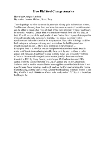 How Did Steel Change America
How Steel Changed America
By: Aiden, Landon, Michael, Sever, Trey
There is perhaps no other invention in American history quite as important as steel.
Steel is made of mostly iron, lime, and sometimes even scrap steel, but other metals
can be added to make other types of steel. While there are many types of steel today,
in industrial America, Carbon Steel was the most common form that was used. In
fact, 80 to 90 percent of the steel produced was Carbon Steel. It proved stronger than
iron and was relatively inexpensive to make. This strong, inexpensive steel
revolutionized industrial America for many reasons. New, taller buildings could be
built using new techniques of using steel to reinforce the buildings and new
inventions such as cars ... Show more content on Helpwriting.net ...
Every year there is 1.3 billion tons of steel produced around the world. Steel is
made in different sizes and categorized by how good the steel is, these is called
grades and standards. Steel today is used in many things you wouldn t even think
of such as the armored vests policemen wear or jewelry. Stainless steel was
invented in 1913 by Harry Brearley when he put 12.8% chromium and .24%
carbon when the standard for steel was .12 2% carbon and 16 26% chromium.
Stainless steel is used in almost all new home appliances and in Great Britain it was
used for cars. Some buildings made with steel are the Chrysler building, the Empire
State Building, and the Sears Tower. Another building made with tons of steel is the
Burj Khalifa. It used 55,000 tons of steel to be made and at 2,717 feet it is the tallest
building in the
 