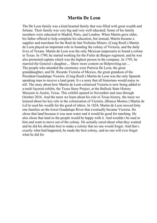 Martin De Leon
The De Leon family was a kind hearted family that was filled with great wealth and
fortune. Their family was very big and very well educated. Some of his family
members were educated in Madrid, Paris, and London. When Martin grew older,
his father offered to help complete his education, but instead, Martin became a
supplier and merchant for the Real de San Nicholas Miners. (Craig Roell.) Martin
de Leon played an important role in founding the colony of Victoria, and the daily
lives of Texans. Martin de Leon was the only Mexican empresario to found a colony
in Texas. In 1790, he started working for the Fieles de Burgos regiment, and he was
also promoted captain which was the highest person in the company. In 1795, he
married the General s daughter,... Show more content on Helpwriting.net ...
The people who attended the ceremony were Patricia De Leon, the great
granddaughter, and Dr. Ricardo Victoria of Mexico, the great grandson of the
President Guadalupe Victoria. (Craig Roell.) Martin de Leon was the only Spanish
speaking man to receive a land grant. It s a story that all historians would enjoy to
tell. The story about how Martin de Leon colonized Victoria is now being added to
a multi layered exhibit, the Texas Story Project, at the Bullock State History
Museum in Austin, Texas. This exhibit opened in November and runs through
October 2016. And the more we learn about his role in Texas history, the more we
learned about his key role in the colonization of Victoria. (Bianca Montes.) Martin de
LeГіn used his wealth for the good of others. In 1824, Martin de Leon moved forty
one families on the lower Guadalupe River that eventually became Victoria. He
chose that land because it was near water and it would be good for ranching. He
also chose that land so the people would be happy with it. And wouldn t be mad at
him and want to move out of the colony. He actually cared about what they wanted
and he did his absolute best to make a colony that no one would forget. And that s
exactly what had happened, he made the best colony, and no one will ever forget
what he did for
 