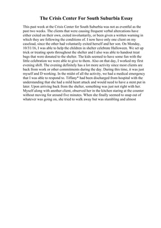 The Crisis Center For South Suburbia Essay
This past week at the Crisis Center for South Suburbia was not as eventful as the
past two weeks. The clients that were causing frequent verbal altercations have
either exited on their own, exited involuntarily, or been given a written warning in
which they are following the conditions of. I now have only one client on my
caseload, since the other had voluntarily exited herself and her son. On Monday,
10/31/16, I was able to help the children in shelter celebrate Halloween. We set up
trick or treating spots throughout the shelter and I also was able to handout treat
bags that were donated to the shelter. The kids seemed to have some fun with the
little celebration we were able to give to them. Also on that day, I worked my first
evening shift. The evening definitely has a lot more activity since most clients are
back from work or other commitments during the day. During this time, it was just
myself and D working. In the midst of all the activity, we had a medical emergency
that I was able to respond to. Tiffany* had been discharged from hospital with the
understanding that she had a mild heart attack and would need to have a stent put in
later. Upon arriving back from the shelter, something was just not right with her.
Myself along with another client, observed her in the kitchen staring at the counter
without moving for around five minutes. When she finally seemed to snap out of
whatever was going on, she tried to walk away but was stumbling and almost
 