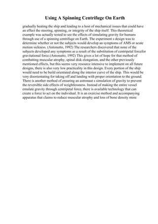 Using A Spinning Centrifuge On Earth
gradually heating the ship and leading to a host of mechanical issues that could have
an effect the steering, spinning, or integrity of the ship itself. This theoretical
example was actually tested to see the effects of simulating gravity for humans
through use of a spinning centrifuge on Earth. The experiment s design was to
determine whether or not the subjects would develop an symptoms of AMS or acute
motion sickness. (Antonutto, 1992) The researchers discovered that none of the
subjects developed any symptoms as a result of the substitution of centripetal forcefor
gravitational force.(Antonutto, 1992) This gives a lot of hope for that method of
combatting muscular atrophy, spinal disk elongation, and the other previously
mentioned effects, but this seems very resource intensive to implement on all future
designs, there is also very low practicality in this design. Every portion of the ship
would need to be build orientated along the interior curve of the ship. This would be
very disorientating for taking off and landing with proper orientation to the ground.
There is another method of ensuring an astronaut s simulation of gravity to prevent
the reversible side effects of weightlessness. Instead of making the entire vessel
emulate gravity through centripetal force, there is available technology that can
create a force to act on the individual. It is an exercise method and accompanying
apparatus that claims to reduce muscular atrophy and loss of bone density more
 