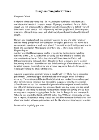 Essay on Computer Crimes
Computer Crimes
Computer crimes are on the rise 1 in 10 Americans experience some form of a
malicious attack on their computer system. If you pay attention to the rest of this
speech you will understand how a Hackers mind works and how to defend yourself
from them. In this speech I will tell you why and how people break into computers,
what sorts of trouble they cause, and what kind of punishment lie ahead for them if
caught.
Hackers and Crackers break into computer systems for any of a wide variety of
reasons. Many groups break into computers for capital gain while still others do it
as a means to pass time at work or at school. For most it s a thrill to figure out how to
break into a computer. Most people never have any ... Show more content on
Helpwriting.net ...
Another way that Hackers cause trouble is by altering the telephone switching
networks at MCI, AT T, and Sprint. By doing this they are able to listen to any
conversation they choose. Often times they will listen in on the Police and
FBI communicating with each other. This allows them to move to a new location
before they are found. Some Hackers use their knowledge of the telephone system to
turn their enemies home telephone into a virtual pay phone that asks for quarters
whenever you take the phone off the hook.
A person to commits a computer crime in caught will very likely face a substantial
punishment. Often these types of criminals are never caught unless they really
screw up. The most wanted Hacker Kevin Mitinick was tracked down and arrested
after he broke into a computer that belonged to a Japanese security professional.
After this man noticed that someone had gotten into his computer he dedicated the
rest of his life to tracking down this one man. Kevin was able to say one step ahead
of police for some time but the fatal mistake that he made was leaving a voice mail
message on a computer bragging about the fact that he thought he was unstoppable.
When he was arrested he faced a 250,000 dollar fine, 900 hours community service,
and a 10 year jail sentence. Many schools and small businesses still don t have a clue
about how to deal with computer crimes and the like whenever they happen to strike.
In conclusion hopefully you now
 