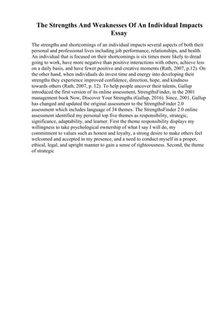 The Strengths And Weaknesses Of An Individual Impacts
Essay
The strengths and shortcomings of an individual impacts several aspects of both their
personal and professional lives including job performance, relationships, and health.
An individual that is focused on their shortcomings is six times more likely to dread
going to work, have more negative than positive interactions with others, achieve less
on a daily basis, and have fewer positive and creative moments (Rath, 2007, p.12). On
the other hand, when individuals do invest time and energy into developing their
strengths they experience improved confidence, direction, hope, and kindness
towards others (Rath, 2007, p. 12). To help people uncover their talents, Gallup
introduced the first version of its online assessment, StrengthsFinder, in the 2001
management book Now, Discover Your Strengths (Gallup, 2016). Since, 2001, Gallup
has changed and updated the original assessment to the StrengthsFinder 2.0
assessment which includes language of 34 themes. The StrengthsFinder 2.0 online
assessment identified my personal top five themes as responsibility, strategic,
significance, adaptability, and learner. First the theme responsibility displays my
willingness to take psychological ownership of what I say I will do, my
commitment to values such as honest and loyalty, a strong desire to make others feel
welcomed and accepted in my presence, and a need to conduct myself in a proper,
ethical, legal, and upright manner to gain a sense of righteousness. Second, the theme
of strategic
 