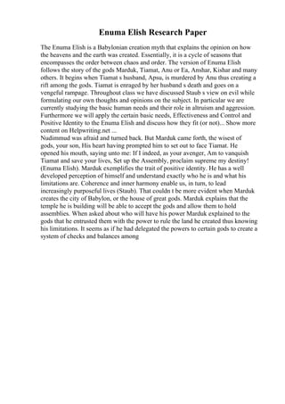 Enuma Elish Research Paper
The Enuma Elish is a Babylonian creation myth that explains the opinion on how
the heavens and the earth was created. Essentially, it is a cycle of seasons that
encompasses the order between chaos and order. The version of Enuma Elish
follows the story of the gods Marduk, Tiamat, Anu or Ea, Anshar, Kishar and many
others. It begins when Tiamat s husband, Apsu, is murdered by Anu thus creating a
rift among the gods. Tiamat is enraged by her husband s death and goes on a
vengeful rampage. Throughout class we have discussed Staub s view on evil while
formulating our own thoughts and opinions on the subject. In particular we are
currently studying the basic human needs and their role in altruism and aggression.
Furthermore we will apply the certain basic needs, Effectiveness and Control and
Positive Identity to the Enuma Elish and discuss how they fit (or not)... Show more
content on Helpwriting.net ...
Nudimmud was afraid and turned back. But Marduk came forth, the wisest of
gods, your son, His heart having prompted him to set out to face Tiamat. He
opened his mouth, saying unto me: If I indeed, as your avenger, Am to vanquish
Tiamat and save your lives, Set up the Assembly, proclaim supreme my destiny!
(Enuma Elish). Marduk exemplifies the trait of positive identity. He has a well
developed perception of himself and understand exactly who he is and what his
limitations are. Coherence and inner harmony enable us, in turn, to lead
increasingly purposeful lives (Staub). That couldn t be more evident when Marduk
creates the city of Babylon, or the house of great gods. Marduk explains that the
temple he is building will be able to accept the gods and allow them to hold
assemblies. When asked about who will have his power Marduk explained to the
gods that he entrusted them with the power to rule the land he created thus knowing
his limitations. It seems as if he had delegated the powers to certain gods to create a
system of checks and balances among
 