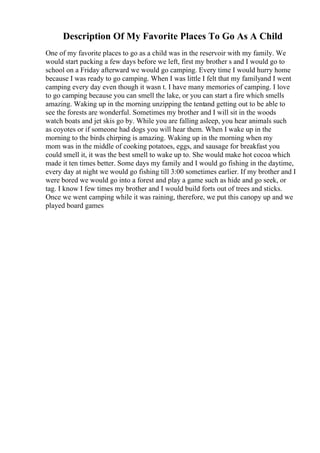Description Of My Favorite Places To Go As A Child
One of my favorite places to go as a child was in the reservoir with my family. We
would start packing a few days before we left, first my brother s and I would go to
school on a Friday afterward we would go camping. Every time I would hurry home
because I was ready to go camping. When I was little I felt that my familyand I went
camping every day even though it wasn t. I have many memories of camping. I love
to go camping because you can smell the lake, or you can start a fire which smells
amazing. Waking up in the morning unzipping the tentand getting out to be able to
see the forests are wonderful. Sometimes my brother and I will sit in the woods
watch boats and jet skis go by. While you are falling asleep, you hear animals such
as coyotes or if someone had dogs you will hear them. When I wake up in the
morning to the birds chirping is amazing. Waking up in the morning when my
mom was in the middle of cooking potatoes, eggs, and sausage for breakfast you
could smell it, it was the best smell to wake up to. She would make hot cocoa which
made it ten times better. Some days my family and I would go fishing in the daytime,
every day at night we would go fishing till 3:00 sometimes earlier. If my brother and I
were bored we would go into a forest and play a game such as hide and go seek, or
tag. I know I few times my brother and I would build forts out of trees and sticks.
Once we went camping while it was raining, therefore, we put this canopy up and we
played board games
 