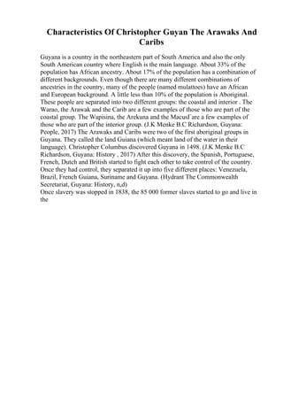 Characteristics Of Christopher Guyan The Arawaks And
Caribs
Guyana is a country in the northeastern part of South America and also the only
South American country where English is the main language. About 33% of the
population has African ancestry. About 17% of the population has a combination of
different backgrounds. Even though there are many different combinations of
ancestries in the country, many of the people (named mulattoes) have an African
and European background. A little less than 10% of the population is Aboriginal.
These people are separated into two different groups: the coastal and interior . The
Warao, the Arawak and the Carib are a few examples of those who are part of the
coastal group. The Wapisina, the Arekuna and the MacusГare a few examples of
those who are part of the interior group. (J.K Menke B.C Richardson, Guyana:
People, 2017) The Arawaks and Caribs were two of the first aboriginal groups in
Guyana. They called the land Guiana (which meant land of the water in their
language). Christopher Columbus discovered Guyana in 1498. (J.K Menke B.C
Richardson, Guyana: History , 2017) After this discovery, the Spanish, Portuguese,
French, Dutch and British started to fight each other to take control of the country.
Once they had control, they separated it up into five different places: Venezuela,
Brazil, French Guiana, Suriname and Guyana. (Hydrant The Commonwealth
Secretariat, Guyana: History, n,d)
Once slavery was stopped in 1838, the 85 000 former slaves started to go and live in
the
 