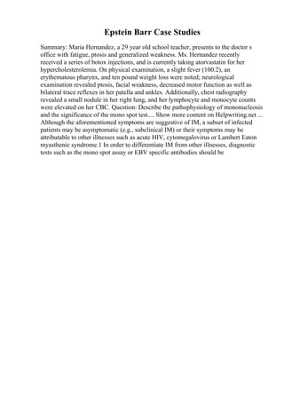 Epstein Barr Case Studies
Summary: Maria Hernandez, a 29 year old school teacher, presents to the doctor s
office with fatigue, ptosis and generalized weakness. Ms. Hernandez recently
received a series of botox injections, and is currently taking atorvastatin for her
hypercholesterolemia. On physical examination, a slight fever (100.2), an
erythematous pharynx, and ten pound weight loss were noted; neurological
examination revealed ptosis, facial weakness, decreased motor function as well as
bilateral trace reflexes in her patella and ankles. Additionally, chest radiography
revealed a small nodule in her right lung, and her lymphocyte and monocyte counts
were elevated on her CBC. Question: Describe the pathophysiology of mononucleosis
and the significance of the mono spot test.... Show more content on Helpwriting.net ...
Although the aforementioned symptoms are suggestive of IM, a subset of infected
patients may be asymptomatic (e.g., subclinical IM) or their symptoms may be
attributable to other illnesses such as acute HIV, cytomegalovirus or Lambert Eaton
myasthenic syndrome.1 In order to differentiate IM from other illnesses, diagnostic
tests such as the mono spot assay or EBV specific antibodies should be
 