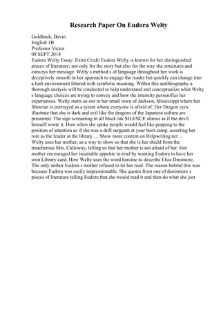 Research Paper On Eudora Welty
Goldbeck, Devin
English 1B
Professor Victor
08 SEPT 2014
Eudora Welty Essay: Extra Credit Eudora Welty is known for her distinguished
pieces of literature; not only for the story but also for the way she structures and
conveys her message. Welty s method s of language throughout her work is
deceptively smooth in her approach to engage the reader but quickly can change into
a lush environment littered with symbolic meaning. Within this autobiography a
thorough analysis will be conducted to help understand and conceptualize what Welty
s language choices are trying to convey and how the intensity personifies her
experiences. Welty starts us out in her small town of Jackson, Mississippi where her
librarian is portrayed as a tyrant whom everyone is afraid of. Her Dragon eyes
illustrate that she is dark and evil like the dragons of the Japanese culture are
presented. The sign screaming in all black ink SILENCE almost as if the devil
himself wrote it. How when she spoke people would feel like popping to the
position of attention as if she was a drill sergeant at your boot camp, asserting her
role as the leader at the library. ... Show more content on Helpwriting.net ...
Welty uses her mother, as a way to show us that she is her shield from the
treacherous Mrs. Calloway, telling us that her mother is not afraid of her. Her
mother encouraged her insatiable appetite to read by wanting Eudora to have her
own Library card. How Welty uses the word heroine to describe Elsie Dinsmore,
The only author Eudora s mother refused to let her read. The reason behind this was
because Eudora was easily impressionable. She quotes from one of denismore s
pieces of literature telling Eudora that she would read it and then do what she just
 