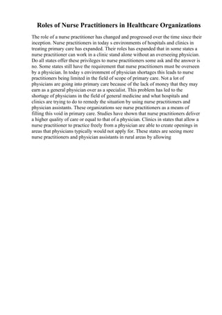 Roles of Nurse Practitioners in Healthcare Organizations
The role of a nurse practitioner has changed and progressed over the time since their
inception. Nurse practitioners in today s environments of hospitals and clinics in
treating primary care has expanded. Their roles has expanded that in some states a
nurse practitioner can work in a clinic stand alone without an overseeing physician.
Do all states offer these privileges to nurse practitioners some ask and the answer is
no. Some states still have the requirement that nurse practitioners must be overseen
by a physician. In today s environment of physician shortages this leads to nurse
practitioners being limited in the field of scope of primary care. Not a lot of
physicians are going into primary care because of the lack of money that they may
earn as a general physician over as a specialist. This problem has led to the
shortage of physicians in the field of general medicine and what hospitals and
clinics are trying to do to remedy the situation by using nurse practitioners and
physician assistants. These organizations see nurse practitioners as a means of
filling this void in primary care. Studies have shown that nurse practitioners deliver
a higher quality of care or equal to that of a physician. Clinics in states that allow a
nurse practitioner to practice freely from a physician are able to create openings in
areas that physicians typically would not apply for. These states are seeing more
nurse practitioners and physician assistants in rural areas by allowing
 