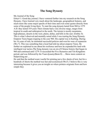 The Song Dynasty
My Journal of the Song
Entry# 1: Good day journal, I have ventured further into my research on the Song
Dynasty, I have learned very much about the landscape, geographical features, and
much more like some major epochs of their time and even some quotes directly from
some of the people living there. To start the song dynasty lasted from 960 to 1279
A.D. they lasted 319 years Their climate had a very diverse range, ranges from
tropical in south and subtropical in the north. The terrain is mostly mountains,
high plateaus, deserts in the west, plains, deltas, and hills in the east. (Embry 4).
This is what I observed and mentally noted while I was touring the Song Dynasty.
Emperor Taizu began reigning in the year 960. His capital was in Kaifeng. During
his 16 years of rule, he instituted successful policies and won his wars of expansion
(Wu 7). This was something that a local had told me about emperor Taizu. He
further on explained to me about his resilience and how he expanded his land with
intelligent war tactics.The Song dynasty was an era of Chinese history that began in
960 and continued until 1279. It succeeded the Five Dynasties and Ten Kingdoms
period, and was followed by the Yuan dynasty(Benn 0). ... Show more content on
Helpwriting.net ...
He said that the method wasn t useful for printing just a few sheets of text, but for a
hundreds of sheets the method was fast and economical (Wu7). I believe this is very
interesting because it gives you an insight on where printers originate from and how
simple they
 