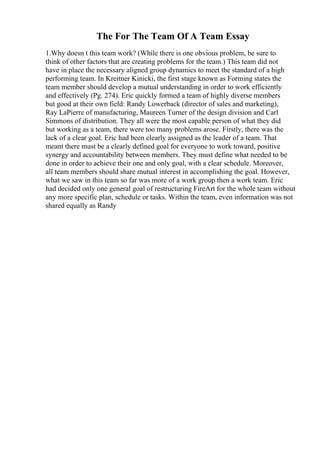 The For The Team Of A Team Essay
1.Why doesn t this team work? (While there is one obvious problem, be sure to
think of other factors that are creating problems for the team.) This team did not
have in place the necessary aligned group dynamics to meet the standard of a high
performing team. In Kreitner Kinicki, the first stage known as Forming states the
team member should develop a mutual understanding in order to work efficiently
and effectively (Pg. 274). Eric quickly formed a team of highly diverse members
but good at their own field: Randy Lowerback (director of sales and marketing),
Ray LaPierre of manufacturing, Maureen Turner of the design division and Carl
Simmons of distribution. They all were the most capable person of what they did
but working as a team, there were too many problems arose. Firstly, there was the
lack of a clear goal. Eric had been clearly assigned as the leader of a team. That
meant there must be a clearly defined goal for everyone to work toward, positive
synergy and accountability between members. They must define what needed to be
done in order to achieve their one and only goal, with a clear schedule. Moreover,
all team members should share mutual interest in accomplishing the goal. However,
what we saw in this team so far was more of a work group then a work team. Eric
had decided only one general goal of restructuring FireArt for the whole team without
any more specific plan, schedule or tasks. Within the team, even information was not
shared equally as Randy
 