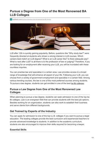 1/3
Pursue a Degree from One of the Most Renowned BA
LLB Colleges
tealfeed.com/pursue-degree-one-renowned-ba-llb-bjmha
LLB after 12th is quickly gaining popularity. Before, questions like "Why study law?" were
frequently directed at students who shown a strong interest in LLB courses. Which
careers best match an LLB degree? What is an LLB career like? Is there adequate pay?
What is next after LLB? Is all there is to the profession of law or judging? Therefore, if you
are looking for an employment after receiving your LLB, you will be inundated with these
countless inquiries.
You can practise law and specialise in a certain area. Law provides access to a broad
range of knowledge that will enhance all aspect of your life. Following your LLB, you can
choose from a variety of government employment and specialise in a certain field. Among
various trending courses, the law is one of the most preferred courses among students.
To pursue a law degree, students can get enrolled in one of the best ba llb colleges.
Pursue a Law Degree from One of the Most Renowned Law
Colleges
When planning to pursue a law degree, students can seek admission to one of the top ba
llb colleges. Law is an evergreen field that can provide students with the best job options.
Besides working for an organization, students can also work to establish their business
and serve clients from different backgrounds.
Get Trained by Experts of the Industry
You can apply for admission to one of the top LL.B. colleges if you want to pursue a legal
education. The leading colleges provide the best curriculum and experienced teachers to
provide advanced knowledge to students. In addition to the academic curriculum,
students are also encouraged to improve their skills required for becoming a lawyer.
Essential Skills
 