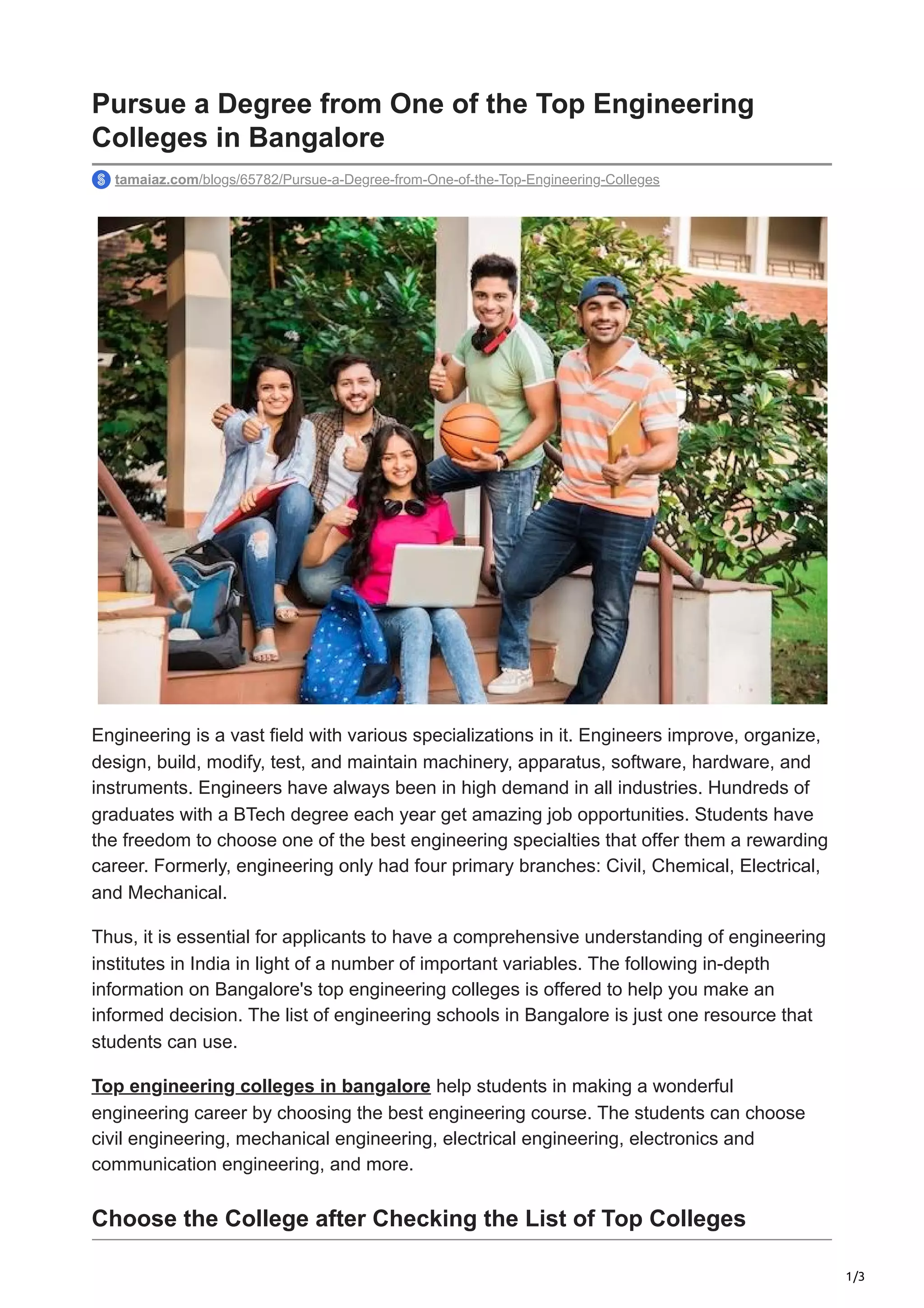 1/3
Pursue a Degree from One of the Top Engineering
Colleges in Bangalore
tamaiaz.com/blogs/65782/Pursue-a-Degree-from-One-of-the-Top-Engineering-Colleges
Engineering is a vast field with various specializations in it. Engineers improve, organize,
design, build, modify, test, and maintain machinery, apparatus, software, hardware, and
instruments. Engineers have always been in high demand in all industries. Hundreds of
graduates with a BTech degree each year get amazing job opportunities. Students have
the freedom to choose one of the best engineering specialties that offer them a rewarding
career. Formerly, engineering only had four primary branches: Civil, Chemical, Electrical,
and Mechanical.
Thus, it is essential for applicants to have a comprehensive understanding of engineering
institutes in India in light of a number of important variables. The following in-depth
information on Bangalore's top engineering colleges is offered to help you make an
informed decision. The list of engineering schools in Bangalore is just one resource that
students can use.
Top engineering colleges in bangalore help students in making a wonderful
engineering career by choosing the best engineering course. The students can choose
civil engineering, mechanical engineering, electrical engineering, electronics and
communication engineering, and more.
Choose the College after Checking the List of Top Colleges
 