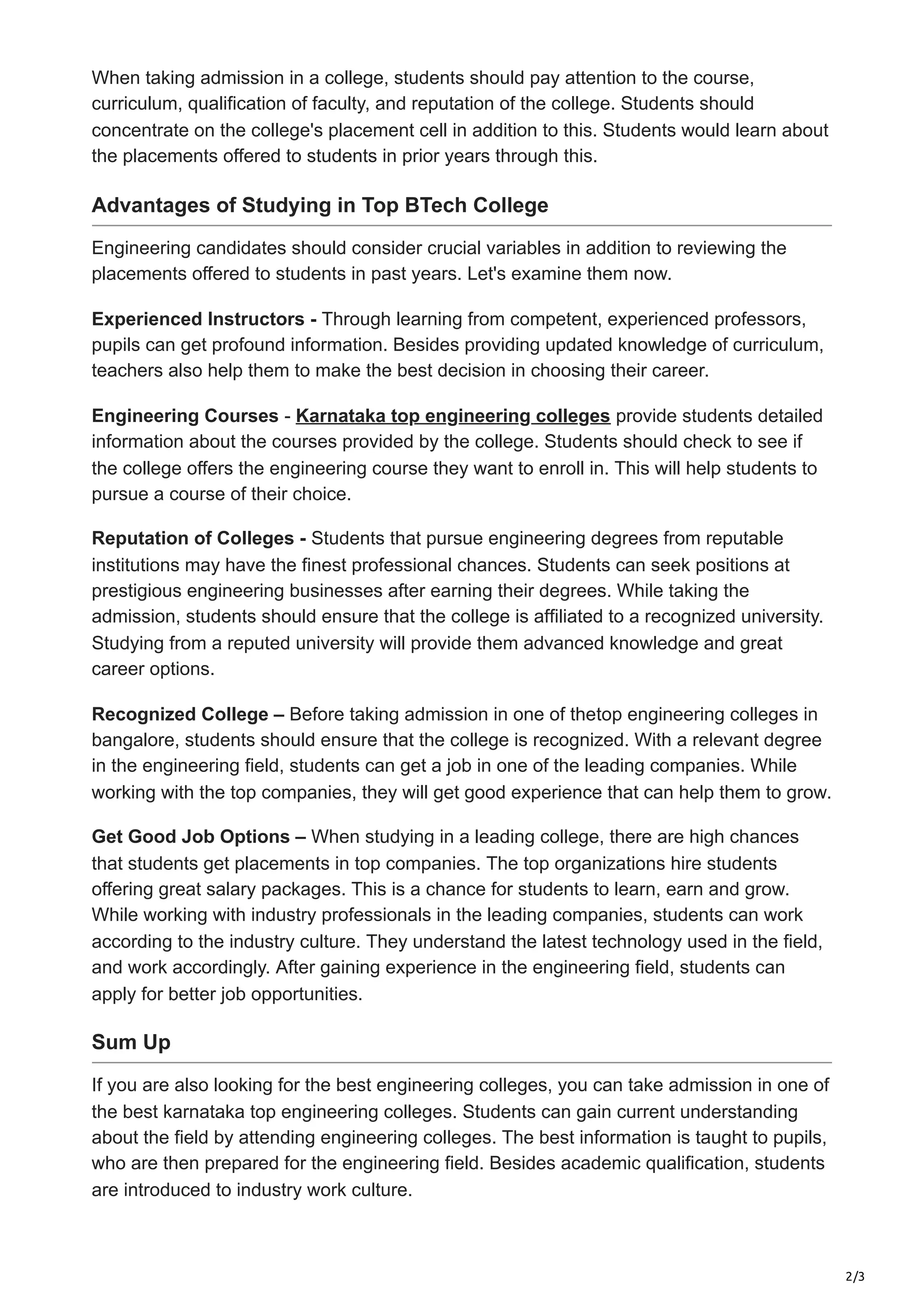 2/3
When taking admission in a college, students should pay attention to the course,
curriculum, qualification of faculty, and reputation of the college. Students should
concentrate on the college's placement cell in addition to this. Students would learn about
the placements offered to students in prior years through this.
Advantages of Studying in Top BTech College
Engineering candidates should consider crucial variables in addition to reviewing the
placements offered to students in past years. Let's examine them now.
Experienced Instructors - Through learning from competent, experienced professors,
pupils can get profound information. Besides providing updated knowledge of curriculum,
teachers also help them to make the best decision in choosing their career.
Engineering Courses - Karnataka top engineering colleges provide students detailed
information about the courses provided by the college. Students should check to see if
the college offers the engineering course they want to enroll in. This will help students to
pursue a course of their choice.
Reputation of Colleges - Students that pursue engineering degrees from reputable
institutions may have the finest professional chances. Students can seek positions at
prestigious engineering businesses after earning their degrees. While taking the
admission, students should ensure that the college is affiliated to a recognized university.
Studying from a reputed university will provide them advanced knowledge and great
career options.
Recognized College – Before taking admission in one of thetop engineering colleges in
bangalore, students should ensure that the college is recognized. With a relevant degree
in the engineering field, students can get a job in one of the leading companies. While
working with the top companies, they will get good experience that can help them to grow.
Get Good Job Options – When studying in a leading college, there are high chances
that students get placements in top companies. The top organizations hire students
offering great salary packages. This is a chance for students to learn, earn and grow.
While working with industry professionals in the leading companies, students can work
according to the industry culture. They understand the latest technology used in the field,
and work accordingly. After gaining experience in the engineering field, students can
apply for better job opportunities.
Sum Up
If you are also looking for the best engineering colleges, you can take admission in one of
the best karnataka top engineering colleges. Students can gain current understanding
about the field by attending engineering colleges. The best information is taught to pupils,
who are then prepared for the engineering field. Besides academic qualification, students
are introduced to industry work culture.
 