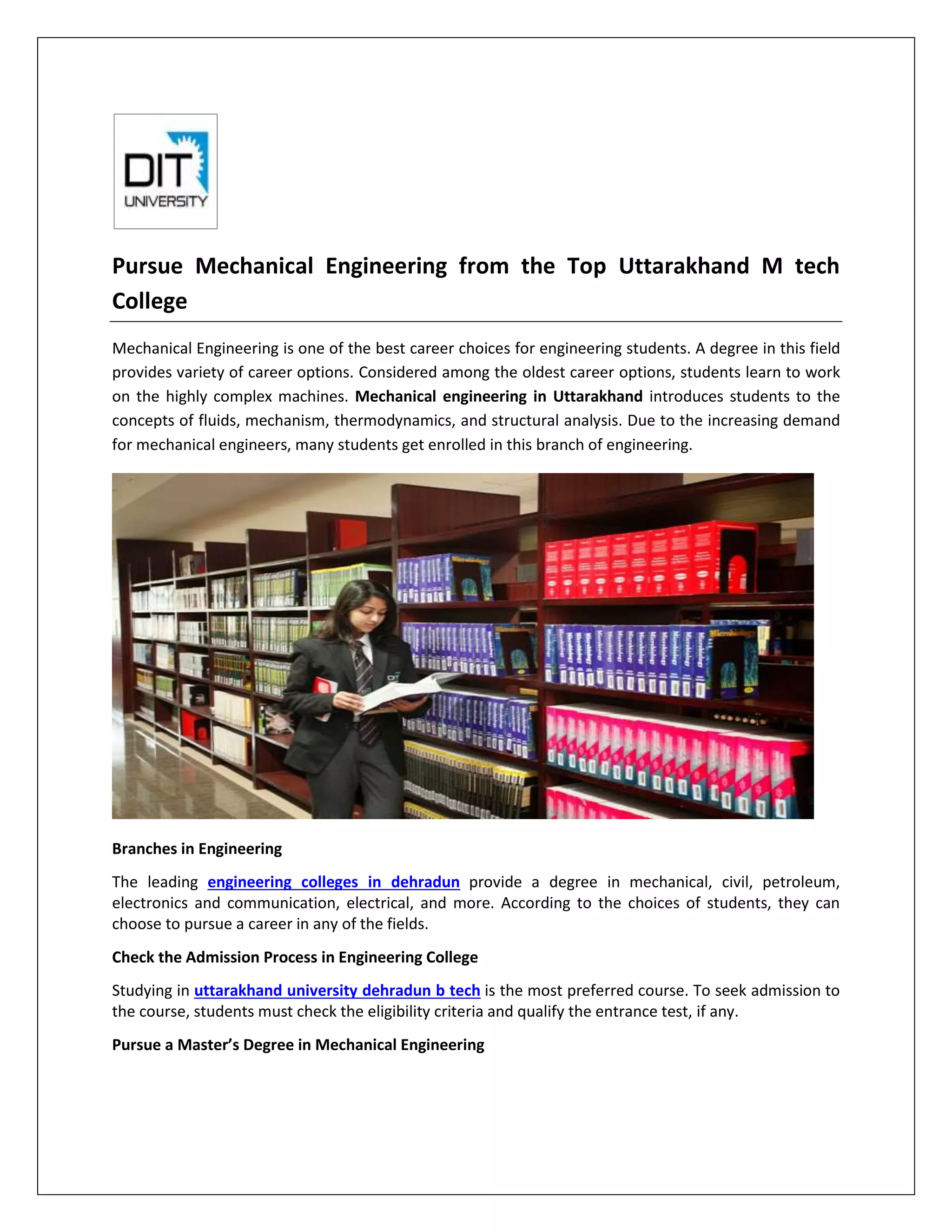 Pursue Mechanical Engineering from the Top Uttarakhand M tech
College
Mechanical Engineering is one of the best career choices for engineering students. A degree in this field
provides variety of career options. Considered among the oldest career options, students learn to work
on the highly complex machines. Mechanical engineering in Uttarakhand introduces students to the
concepts of fluids, mechanism, thermodynamics, and structural analysis. Due to the increasing demand
for mechanical engineers, many students get enrolled in this branch of engineering.
Branches in Engineering
The leading engineering colleges in dehradun provide a degree in mechanical, civil, petroleum,
electronics and communication, electrical, and more. According to the choices of students, they can
choose to pursue a career in any of the fields.
Check the Admission Process in Engineering College
Studying in uttarakhand university dehradun b tech is the most preferred course. To seek admission to
the course, students must check the eligibility criteria and qualify the entrance test, if any.
Pursue a Master’s Degree in Mechanical Engineering
 