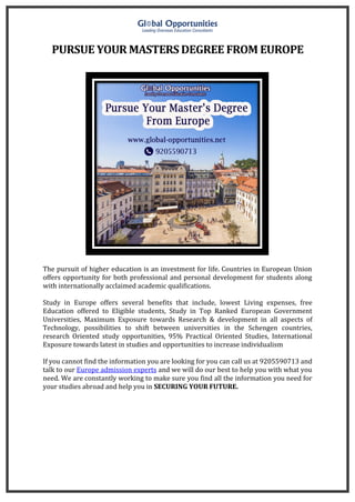 PURSUE YOUR MASTERS DEGREE FROM EUROPE
The pursuit of higher education is an investment for life. Countries in European Union
offers opportunity for both professional and personal development for students along
with internationally acclaimed academic qualifications.
Study in Europe offers several benefits that include, lowest Living expenses, free
Education offered to Eligible students, Study in Top Ranked European Government
Universities, Maximum Exposure towards Research & development in all aspects of
Technology, possibilities to shift between universities in the Schengen countries,
research Oriented study opportunities, 95% Practical Oriented Studies, International
Exposure towards latest in studies and opportunities to increase individualism
If you cannot find the information you are looking for you can call us at 9205590713 and
talk to our Europe admission experts and we will do our best to help you with what you
need. We are constantly working to make sure you find all the information you need for
your studies abroad and help you in SECURING YOUR FUTURE.
 