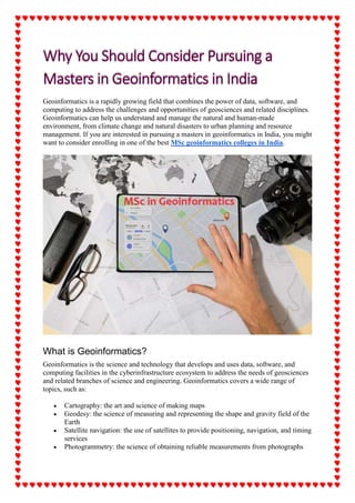 Geoinformatics is a rapidly growing field that combines the power of data, software, and
computing to address the challenges and opportunities of geosciences and related disciplines.
Geoinformatics can help us understand and manage the natural and human-made
environment, from climate change and natural disasters to urban planning and resource
management. If you are interested in pursuing a masters in geoinformatics in India, you might
want to consider enrolling in one of the best MSc geoinformatics colleges in India.
What is Geoinformatics?
Geoinformatics is the science and technology that develops and uses data, software, and
computing facilities in the cyberinfrastructure ecosystem to address the needs of geosciences
and related branches of science and engineering. Geoinformatics covers a wide range of
topics, such as:
 Cartography: the art and science of making maps
 Geodesy: the science of measuring and representing the shape and gravity field of the
Earth
 Satellite navigation: the use of satellites to provide positioning, navigation, and timing
services
 Photogrammetry: the science of obtaining reliable measurements from photographs
 