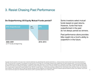 The graph shows the proportion of US equity mutual funds that outperformed and underperformed their respective benchmarks (i.e., winners and losers) during the initial 10-year period ending December 31,
2009. Winning funds were re-evaluated in the subsequent five-year period from 2010 through 2014, with the graph showing winners (outperformers) and losers (underperformers). Fund count and percentages
may not correspond due to rounding. Past performance is no guarantee of future results. Data Source: The US Mutual Fund Landscape 2015, Dimensional Fund Advisors. US-domiciled mutual fund data is from
the CRSP Survivor-Bias-Free US Mutual Fund Database, provided by the Center for Research in Security Prices, University of Chicago. Benchmark data provided by MSCI, Russell, and S&P. MSCI data © MSCI
2015, all rights reserved. Russell data © Russell Investment Group 1995-2015, all rights reserved. The S&P data are provided by Standard & Poor’s Index Services Group. Benchmark indices are not available for
direct investment. Their performance does not reflect the expenses associated with the management of an actual portfolio. Mutual fund investment values will fluctuate, and shares, when redeemed, may be worth
more or less than their original cost. Diversification neither assures a profit nor guarantees against a loss in a declining market.
3. Resist Chasing Past Performance
Some investors select mutual
funds based on past returns.
However, funds that have
outperformed in the past
do not always persist as winners.
Past performance alone provides
little insight into a fund’s ability to
outperform in the future.
3
Do Outperforming US Equity Mutual Funds persist?
 