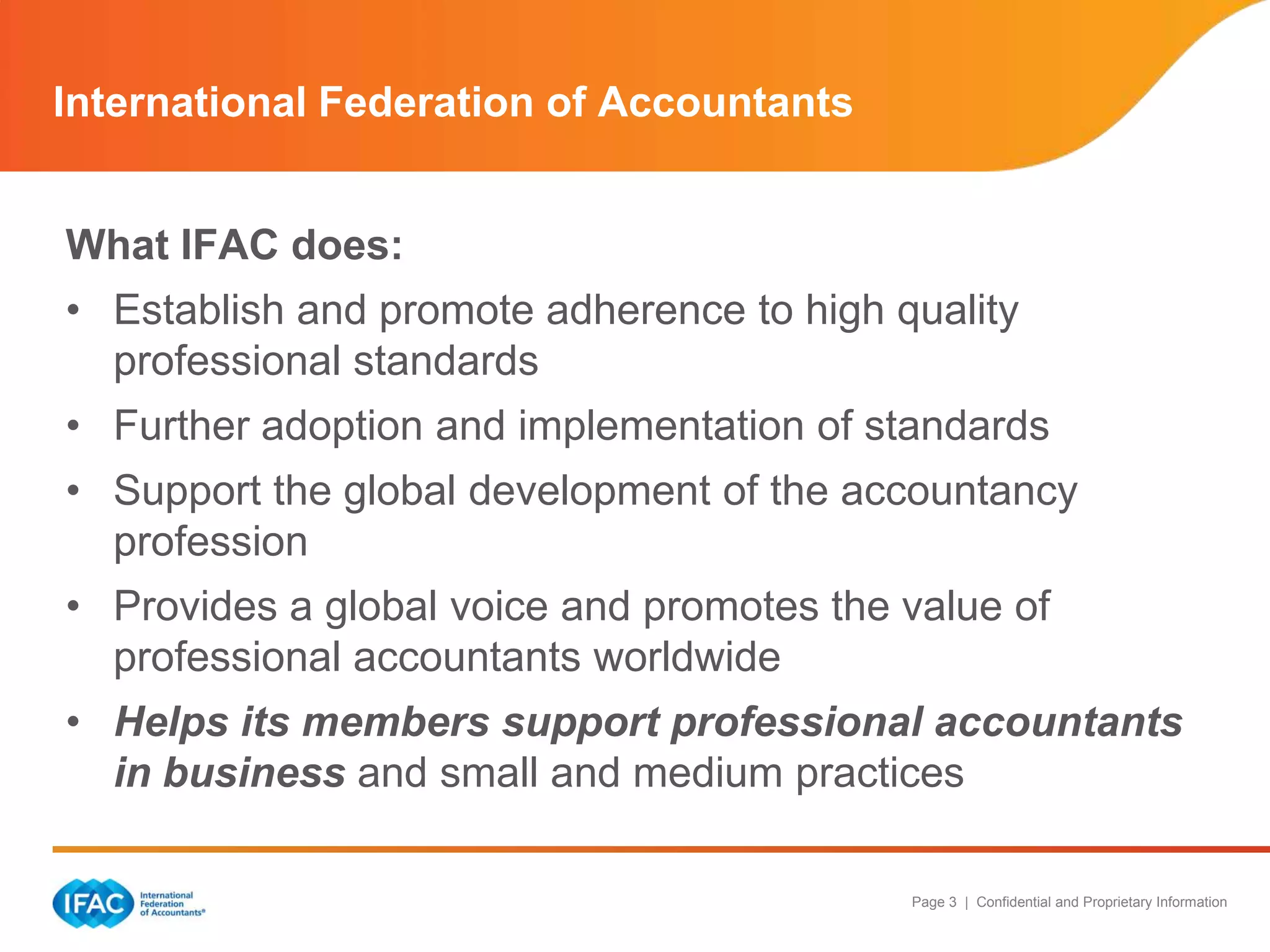 International Federation of Accountants
What IFAC does:
• Establish and promote adherence to high quality
professional standards
• Further adoption and implementation of standards
• Support the global development of the accountancy
profession
• Provides a global voice and promotes the value of
professional accountants worldwide
• Helps its members support professional accountants
in business and small and medium practices
Page 3 | Confidential and Proprietary Information

 