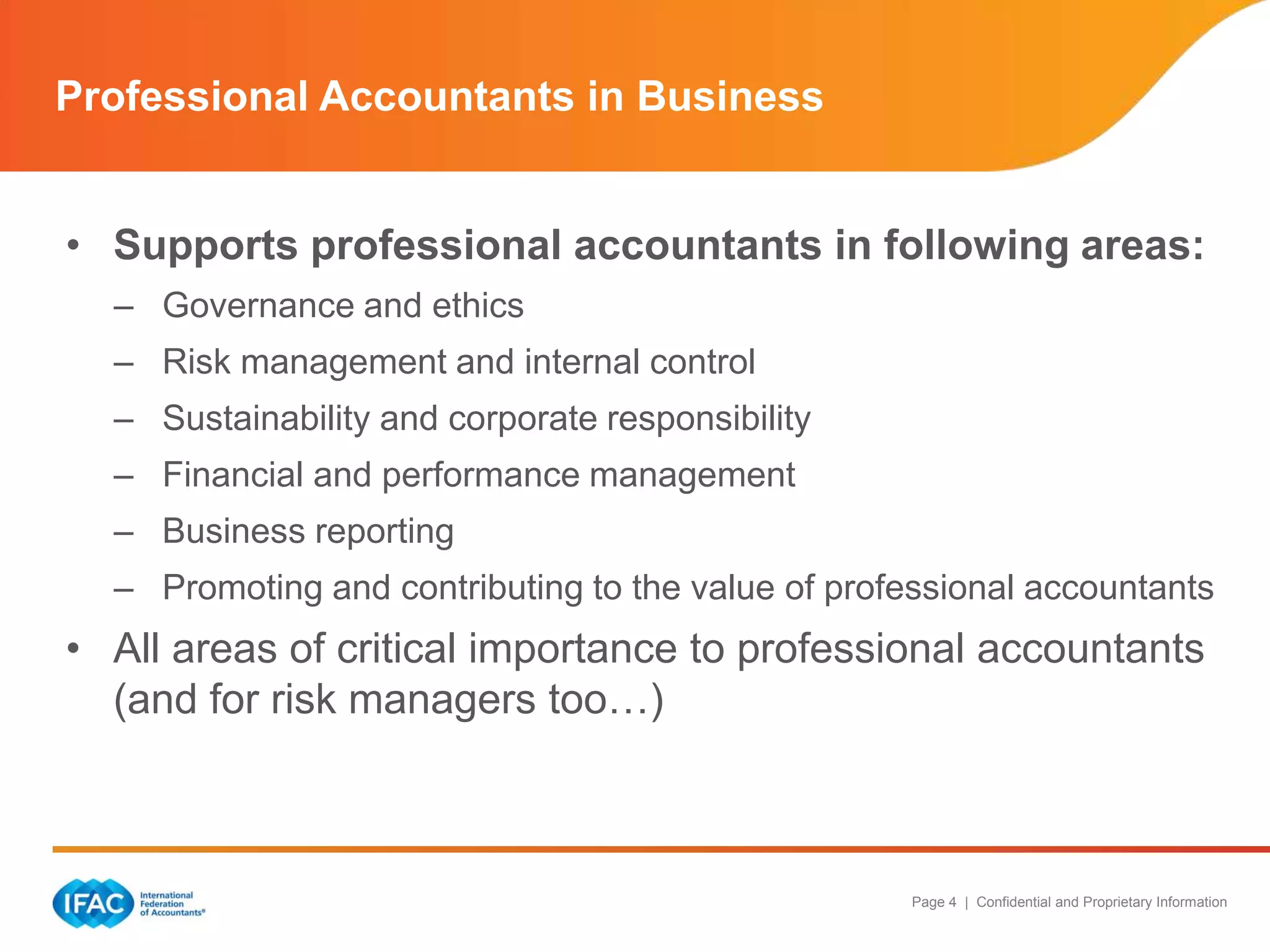 Professional Accountants in Business
• Supports professional accountants in following areas:
– Governance and ethics
– Risk management and internal control
– Sustainability and corporate responsibility
– Financial and performance management
– Business reporting
– Promoting and contributing to the value of professional accountants

• All areas of critical importance to professional accountants
(and for risk managers too…)

Page 4 | Confidential and Proprietary Information

 