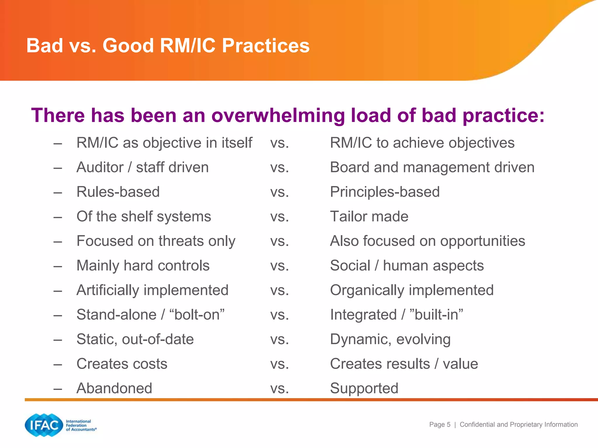 Bad vs. Good RM/IC Practices

There has been an overwhelming load of bad practice:
– RM/IC as objective in itself

vs.

RM/IC to achieve objectives

– Auditor / staff driven

vs.

Board and management driven

– Rules-based

vs.

Principles-based

– Of the shelf systems

vs.

Tailor made

– Focused on threats only

vs.

Also focused on opportunities

– Mainly hard controls

vs.

Social / human aspects

– Artificially implemented

vs.

Organically implemented

– Stand-alone / “bolt-on”

vs.

Integrated / ”built-in”

– Static, out-of-date

vs.

Dynamic, evolving

– Creates costs

vs.

Creates results / value

– Abandoned

vs.

Supported
Page 5 | Confidential and Proprietary Information

 
