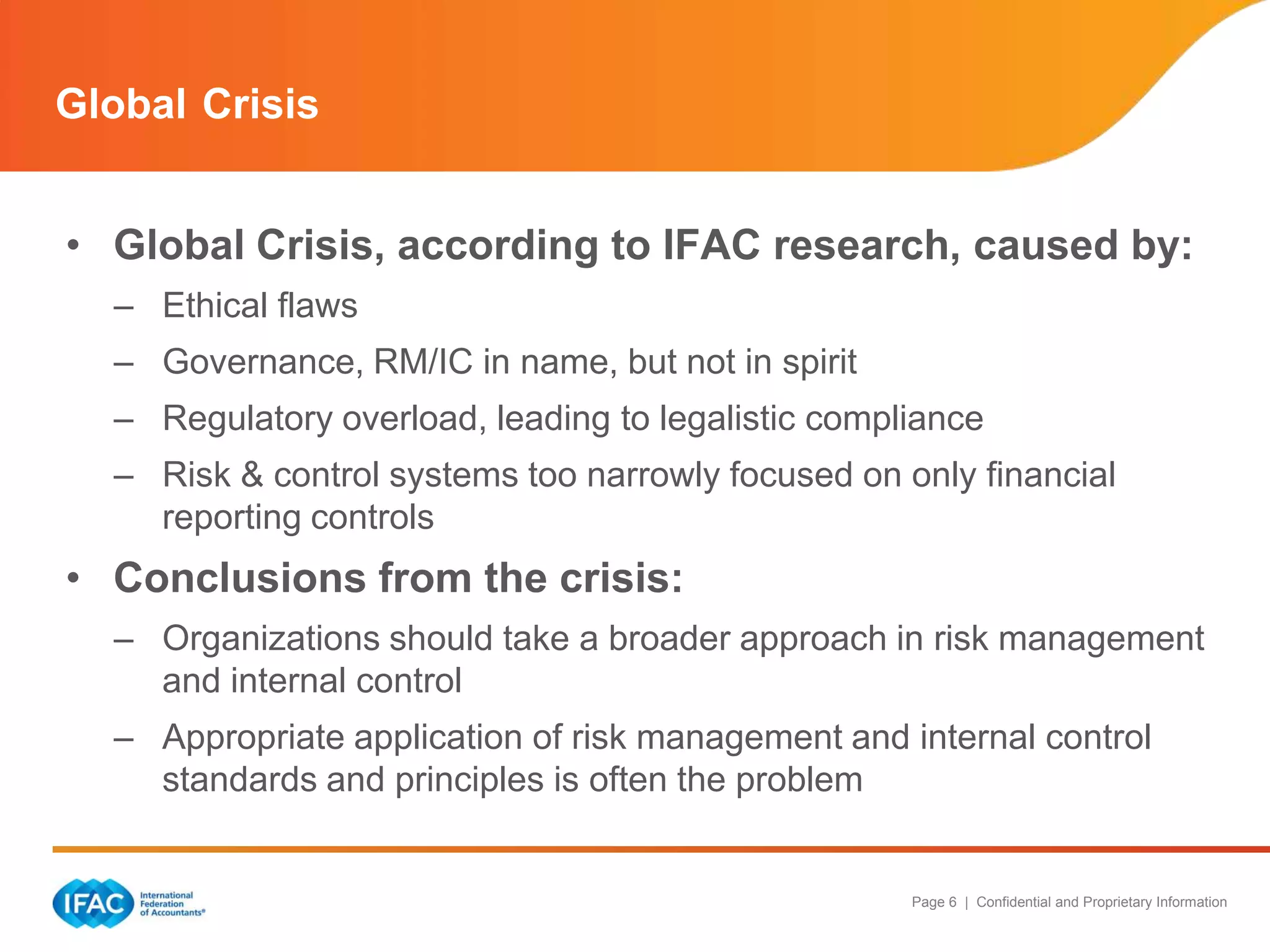 Global Crisis
• Global Crisis, according to IFAC research, caused by:
– Ethical flaws
– Governance, RM/IC in name, but not in spirit
– Regulatory overload, leading to legalistic compliance
– Risk & control systems too narrowly focused on only financial
reporting controls

• Conclusions from the crisis:
– Organizations should take a broader approach in risk management
and internal control
– Appropriate application of risk management and internal control
standards and principles is often the problem

Page 6 | Confidential and Proprietary Information

 