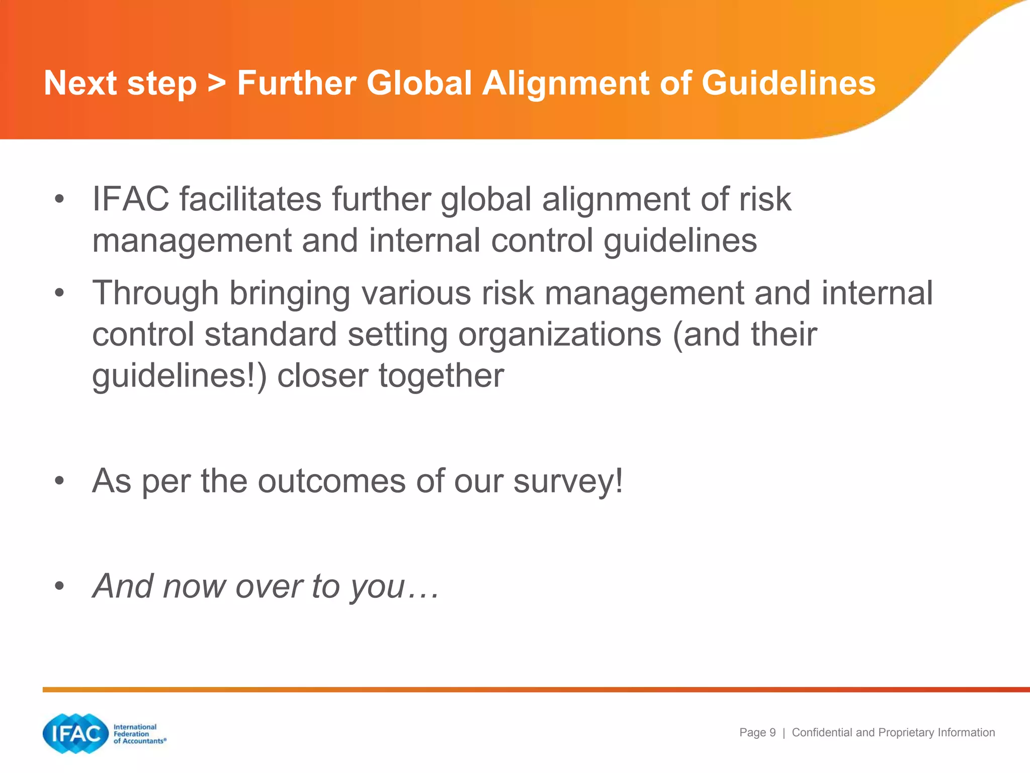 Next step > Further Global Alignment of Guidelines
• IFAC facilitates further global alignment of risk
management and internal control guidelines
• Through bringing various risk management and internal
control standard setting organizations (and their
guidelines!) closer together
• As per the outcomes of our survey!
• And now over to you…

Page 9 | Confidential and Proprietary Information

 