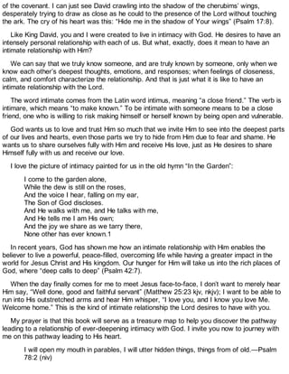 of the covenant. I can just see David crawling into the shadow of the cherubims’ wings,
desperately trying to draw as close as he could to the presence of the Lord without touching
the ark. The cry of his heart was this: “Hide me in the shadow of Your wings” (Psalm 17:8).
Like King David, you and I were created to live in intimacy with God. He desires to have an
intensely personal relationship with each of us. But what, exactly, does it mean to have an
intimate relationship with Him?
We can say that we truly know someone, and are truly known by someone, only when we
know each other’s deepest thoughts, emotions, and responses; when feelings of closeness,
calm, and comfort characterize the relationship. And that is just what it is like to have an
intimate relationship with the Lord.
The word intimate comes from the Latin word intimus, meaning “a close friend.” The verb is
intimare, which means “to make known.” To be intimate with someone means to be a close
friend, one who is willing to risk making himself or herself known by being open and vulnerable.
God wants us to love and trust Him so much that we invite Him to see into the deepest parts
of our lives and hearts, even those parts we try to hide from Him due to fear and shame. He
wants us to share ourselves fully with Him and receive His love, just as He desires to share
Himself fully with us and receive our love.
I love the picture of intimacy painted for us in the old hymn “In the Garden”:
I come to the garden alone,
While the dew is still on the roses,
And the voice I hear, falling on my ear,
The Son of God discloses.
And He walks with me, and He talks with me,
And He tells me I am His own;
And the joy we share as we tarry there,
None other has ever known.1
In recent years, God has shown me how an intimate relationship with Him enables the
believer to live a powerful, peace-filled, overcoming life while having a greater impact in the
world for Jesus Christ and His kingdom. Our hunger for Him will take us into the rich places of
God, where “deep calls to deep” (Psalm 42:7).
When the day finally comes for me to meet Jesus face-to-face, I don’t want to merely hear
Him say, “Well done, good and faithful servant” (Matthew 25:23 kjv, nkjv); I want to be able to
run into His outstretched arms and hear Him whisper, “I love you, and I know you love Me.
Welcome home.” This is the kind of intimate relationship the Lord desires to have with you.
My prayer is that this book will serve as a treasure map to help you discover the pathway
leading to a relationship of ever-deepening intimacy with God. I invite you now to journey with
me on this pathway leading to His heart.
I will open my mouth in parables, I will utter hidden things, things from of old.—Psalm
78:2 (niv)
 