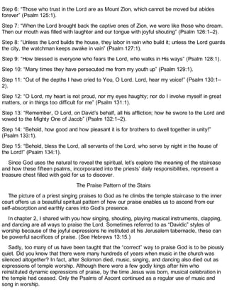 Step 6: “Those who trust in the Lord are as Mount Zion, which cannot be moved but abides
forever” (Psalm 125:1).
Step 7: “When the Lord brought back the captive ones of Zion, we were like those who dream.
Then our mouth was filled with laughter and our tongue with joyful shouting” (Psalm 126:1–2).
Step 8: “Unless the Lord builds the house, they labor in vain who build it; unless the Lord guards
the city, the watchman keeps awake in vain” (Psalm 127:1).
Step 9: “How blessed is everyone who fears the Lord, who walks in His ways” (Psalm 128:1).
Step 10: “Many times they have persecuted me from my youth up” (Psalm 129:1).
Step 11: “Out of the depths I have cried to You, O Lord. Lord, hear my voice!” (Psalm 130:1–
2).
Step 12: “O Lord, my heart is not proud, nor my eyes haughty; nor do I involve myself in great
matters, or in things too difficult for me” (Psalm 131:1).
Step 13: “Remember, O Lord, on David’s behalf, all his affliction; how he swore to the Lord and
vowed to the Mighty One of Jacob” (Psalm 132:1–2).
Step 14: “Behold, how good and how pleasant it is for brothers to dwell together in unity!”
(Psalm 133:1).
Step 15: “Behold, bless the Lord, all servants of the Lord, who serve by night in the house of
the Lord!” (Psalm 134:1).
Since God uses the natural to reveal the spiritual, let’s explore the meaning of the staircase
and how these fifteen psalms, incorporated into the priests’ daily responsibilities, represent a
treasure chest filled with gold for us to discover.
The Praise Pattern of the Stairs
The picture of a priest singing praises to God as he climbs the temple staircase to the inner
court offers us a beautiful spiritual pattern of how our praise enables us to ascend from our
self-absorption and earthly cares into God’s presence.
In chapter 2, I shared with you how singing, shouting, playing musical instruments, clapping,
and dancing are all ways to praise the Lord. Sometimes referred to as “Davidic” styles of
worship because of the joyful expressions he instituted at his Jerusalem tabernacle, these can
be powerful sacrifices of praise. (See Hebrews 13:15.)
Sadly, too many of us have been taught that the “correct” way to praise God is to be piously
quiet. Did you know that there were many hundreds of years when music in the church was
silenced altogether? In fact, after Solomon died, music, singing, and dancing also died out as
expressions of temple worship. Although there were a few godly kings after him who
reinstituted dynamic expressions of praise, by the time Jesus was born, musical celebration in
the temple had ceased. Only the Psalms of Ascent continued as a regular use of music and
song in worship.
 