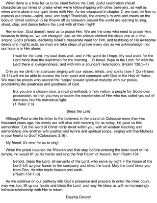 While there is a time for us to be silent before the Lord, joyful celebration should
characterize our times of praise when we’re fellowshipping with other believers, as well as
when we’re alone in our quiet times with Him. As we discussed in chapter 2, we must be free to
express our praise—spirit, soul, and body! Thankfully, the enemy’s muzzle and chains on the
body of Christ continue to be thrown off as believers around the world are learning to sing,
shout, clap, and dance before the Lord with all their might!
Remember, God doesn’t need us to praise Him. We are the ones who need to praise Him,
because in doing so, we are changed. Just as the priests climbed the steps one at a time,
singing God’s praises, declaring Israel’s desperate need for Him, and testifying of His awesome
deeds and mighty acts, so must we take steps of praise every day as we acknowledge that
our hope is in Him alone:
I wait for the Lord, my soul does wait, and in His word do I hope. My soul waits for the
Lord more than the watchmen for the morning….O Israel, hope in the Lord; for with the
Lord there is lovingkindness, and with Him is abundant redemption. (Psalm 130:5–7)
Only as we climb the staircase singing with our voices, minds, and spirits (see 1 Corinthians
14:15) will we be able to access the inner court and commune with God in the Holy of Holies.
We must be priests who ascend the “steps” toward spiritual maturity with our praise,
proclaiming the greatness and goodness of God.
But you are a chosen race, a royal priesthood, a holy nation, a people for God’s own
possession, so that you may proclaim the excellencies of Him who has called you out of
darkness into His marvelous light.
(1 Peter 2:9)
Bless the Lord
Although Paul wrote his letter to the believers in the church at Colossae more than two
thousand years ago, his words are still alive with meaning for us today. He gave us this
admonition: “Let the word of Christ richly dwell within you, with all wisdom teaching and
admonishing one another with psalms and hymns and spiritual songs, singing with thankfulness
in your hearts to God” (Colossians 3:16).
My friend, it’s time for us to sing!
When the priest reached the fifteenth and final step before entering the inner court of the
temple, he would lift up his hands and sing the final Psalm of Ascent, from Psalm 134:
Behold, bless the Lord, all servants of the Lord, who serve by night in the house of the
Lord! Lift up your hands to the sanctuary and bless the Lord. May the Lord bless you
from Zion, He who made heaven and earth.
(Psalm 134:1–3)
As we continue on our pathway into God’s presence and prepare to enter the inner court,
may we, too, lift up our hands and bless the Lord, and may He bless us with an increasingly
intimate relationship with Him in return.
Digging Deeper
 