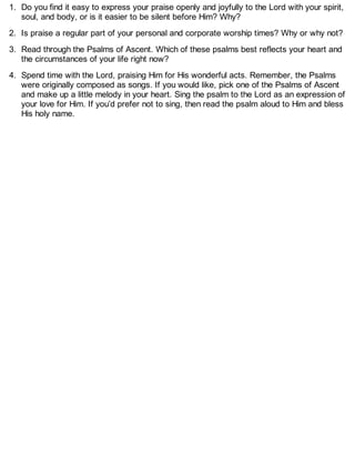 1. Do you find it easy to express your praise openly and joyfully to the Lord with your spirit,
soul, and body, or is it easier to be silent before Him? Why?
2. Is praise a regular part of your personal and corporate worship times? Why or why not?
3. Read through the Psalms of Ascent. Which of these psalms best reflects your heart and
the circumstances of your life right now?
4. Spend time with the Lord, praising Him for His wonderful acts. Remember, the Psalms
were originally composed as songs. If you would like, pick one of the Psalms of Ascent
and make up a little melody in your heart. Sing the psalm to the Lord as an expression of
your love for Him. If you’d prefer not to sing, then read the psalm aloud to Him and bless
His holy name.
 