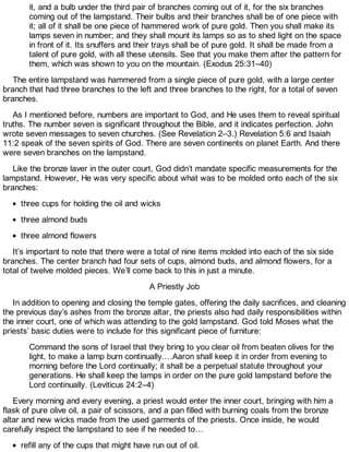 it, and a bulb under the third pair of branches coming out of it, for the six branches
coming out of the lampstand. Their bulbs and their branches shall be of one piece with
it; all of it shall be one piece of hammered work of pure gold. Then you shall make its
lamps seven in number; and they shall mount its lamps so as to shed light on the space
in front of it. Its snuffers and their trays shall be of pure gold. It shall be made from a
talent of pure gold, with all these utensils. See that you make them after the pattern for
them, which was shown to you on the mountain. (Exodus 25:31–40)
The entire lampstand was hammered from a single piece of pure gold, with a large center
branch that had three branches to the left and three branches to the right, for a total of seven
branches.
As I mentioned before, numbers are important to God, and He uses them to reveal spiritual
truths. The number seven is significant throughout the Bible, and it indicates perfection. John
wrote seven messages to seven churches. (See Revelation 2–3.) Revelation 5:6 and Isaiah
11:2 speak of the seven spirits of God. There are seven continents on planet Earth. And there
were seven branches on the lampstand.
Like the bronze laver in the outer court, God didn’t mandate specific measurements for the
lampstand. However, He was very specific about what was to be molded onto each of the six
branches:
three cups for holding the oil and wicks
three almond buds
three almond flowers
It’s important to note that there were a total of nine items molded into each of the six side
branches. The center branch had four sets of cups, almond buds, and almond flowers, for a
total of twelve molded pieces. We’ll come back to this in just a minute.
A Priestly Job
In addition to opening and closing the temple gates, offering the daily sacrifices, and cleaning
the previous day’s ashes from the bronze altar, the priests also had daily responsibilities within
the inner court, one of which was attending to the gold lampstand. God told Moses what the
priests’ basic duties were to include for this significant piece of furniture:
Command the sons of Israel that they bring to you clear oil from beaten olives for the
light, to make a lamp burn continually.…Aaron shall keep it in order from evening to
morning before the Lord continually; it shall be a perpetual statute throughout your
generations. He shall keep the lamps in order on the pure gold lampstand before the
Lord continually. (Leviticus 24:2–4)
Every morning and every evening, a priest would enter the inner court, bringing with him a
flask of pure olive oil, a pair of scissors, and a pan filled with burning coals from the bronze
altar and new wicks made from the used garments of the priests. Once inside, he would
carefully inspect the lampstand to see if he needed to…
refill any of the cups that might have run out of oil.
 