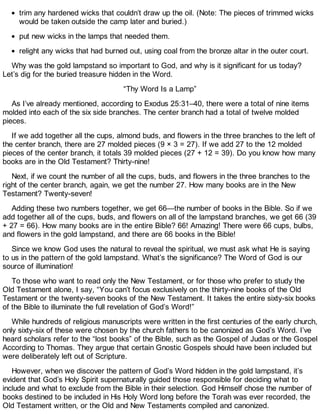 trim any hardened wicks that couldn’t draw up the oil. (Note: The pieces of trimmed wicks
would be taken outside the camp later and buried.)
put new wicks in the lamps that needed them.
relight any wicks that had burned out, using coal from the bronze altar in the outer court.
Why was the gold lampstand so important to God, and why is it significant for us today?
Let’s dig for the buried treasure hidden in the Word.
“Thy Word Is a Lamp”
As I’ve already mentioned, according to Exodus 25:31–40, there were a total of nine items
molded into each of the six side branches. The center branch had a total of twelve molded
pieces.
If we add together all the cups, almond buds, and flowers in the three branches to the left of
the center branch, there are 27 molded pieces (9 × 3 = 27). If we add 27 to the 12 molded
pieces of the center branch, it totals 39 molded pieces (27 + 12 = 39). Do you know how many
books are in the Old Testament? Thirty-nine!
Next, if we count the number of all the cups, buds, and flowers in the three branches to the
right of the center branch, again, we get the number 27. How many books are in the New
Testament? Twenty-seven!
Adding these two numbers together, we get 66—the number of books in the Bible. So if we
add together all of the cups, buds, and flowers on all of the lampstand branches, we get 66 (39
+ 27 = 66). How many books are in the entire Bible? 66! Amazing! There were 66 cups, bulbs,
and flowers in the gold lampstand, and there are 66 books in the Bible!
Since we know God uses the natural to reveal the spiritual, we must ask what He is saying
to us in the pattern of the gold lampstand. What’s the significance? The Word of God is our
source of illumination!
To those who want to read only the New Testament, or for those who prefer to study the
Old Testament alone, I say, “You can’t focus exclusively on the thirty-nine books of the Old
Testament or the twenty-seven books of the New Testament. It takes the entire sixty-six books
of the Bible to illuminate the full revelation of God’s Word!”
While hundreds of religious manuscripts were written in the first centuries of the early church,
only sixty-six of these were chosen by the church fathers to be canonized as God’s Word. I’ve
heard scholars refer to the “lost books” of the Bible, such as the Gospel of Judas or the Gospel
According to Thomas. They argue that certain Gnostic Gospels should have been included but
were deliberately left out of Scripture.
However, when we discover the pattern of God’s Word hidden in the gold lampstand, it’s
evident that God’s Holy Spirit supernaturally guided those responsible for deciding what to
include and what to exclude from the Bible in their selection. God Himself chose the number of
books destined to be included in His Holy Word long before the Torah was ever recorded, the
Old Testament written, or the Old and New Testaments compiled and canonized.
 