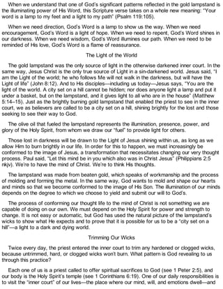 When we understand that one of God’s significant patterns reflected in the gold lampstand is
the illuminating power of His Word, this Scripture verse takes on a whole new meaning: “Your
word is a lamp to my feet and a light to my path” (Psalm 119:105).
When we need direction, God’s Word is a lamp to show us the way. When we need
encouragement, God’s Word is a light of hope. When we need to repent, God’s Word shines in
our darkness. When we need wisdom, God’s Word illumines our path. When we need to be
reminded of His love, God’s Word is a flame of reassurance.
The Light of the World
The gold lampstand was the only source of light in the otherwise darkened inner court. In the
same way, Jesus Christ is the only true source of Light in a sin-darkened world. Jesus said, “I
am the Light of the world; he who follows Me will not walk in the darkness, but will have the
Light of life” (John 8:12). And to His disciples—including us today—Jesus says, “You are the
light of the world. A city set on a hill cannot be hidden; nor does anyone light a lamp and put it
under a basket, but on the lampstand, and it gives light to all who are in the house” (Matthew
5:14–15). Just as the brightly burning gold lampstand that enabled the priest to see in the inner
court, we as believers are called to be a city set on a hill, shining brightly for the lost and those
seeking to see their way to God.
The olive oil that fueled the lampstand represents the illumination, presence, power, and
glory of the Holy Spirit, from whom we draw our “fuel” to provide light for others.
Those lost in darkness will be drawn to the Light of Jesus shining within us, as long as we
allow Him to burn brightly in our life. In order for this to happen, we must increasingly be
conformed to the image of Jesus, a transformation that necessitates changing our very thought
process. Paul said, “Let this mind be in you which also was in Christ Jesus” (Philippians 2:5
nkjv). We’re to have the mind of Christ. We’re to think His thoughts.
The lampstand was made from beaten gold, which speaks of workmanship and the process
of molding and forming the metal. In the same way, God wants to mold and shape our hearts
and minds so that we become conformed to the image of His Son. The illumination of our minds
depends on the degree to which we choose to yield and submit our will to God’s.
The process of conforming our thought life to the mind of Christ is not something we are
capable of doing on our own. We must depend on the Holy Spirit for power and strength to
change. It is not easy or automatic, but God has used the natural picture of the lampstand’s
wicks to show what He expects and to prove that it is possible for us to be a “city set on a
hill”—a light to a dark and dying world.
Trimming Our Wicks
Twice every day, the priest entered the inner court to trim any hardened or clogged wicks,
because untrimmed, hard, or clogged wicks won’t burn. What pattern is God revealing to us
through this practice?
Each one of us is a priest called to offer spiritual sacrifices to God (see 1 Peter 2:5), and
our body is the Holy Spirit’s temple (see 1 Corinthians 6:19). One of our daily responsibilities is
to visit the “inner court” of our lives—the place where our mind, will, and emotions dwell—and
 