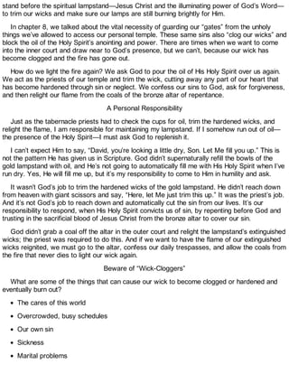 stand before the spiritual lampstand—Jesus Christ and the illuminating power of God’s Word—
to trim our wicks and make sure our lamps are still burning brightly for Him.
In chapter 8, we talked about the vital necessity of guarding our “gates” from the unholy
things we’ve allowed to access our personal temple. These same sins also “clog our wicks” and
block the oil of the Holy Spirit’s anointing and power. There are times when we want to come
into the inner court and draw near to God’s presence, but we can’t, because our wick has
become clogged and the fire has gone out.
How do we light the fire again? We ask God to pour the oil of His Holy Spirit over us again.
We act as the priests of our temple and trim the wick, cutting away any part of our heart that
has become hardened through sin or neglect. We confess our sins to God, ask for forgiveness,
and then relight our flame from the coals of the bronze altar of repentance.
A Personal Responsibility
Just as the tabernacle priests had to check the cups for oil, trim the hardened wicks, and
relight the flame, I am responsible for maintaining my lampstand. If I somehow run out of oil—
the presence of the Holy Spirit—I must ask God to replenish it.
I can’t expect Him to say, “David, you’re looking a little dry, Son. Let Me fill you up.” This is
not the pattern He has given us in Scripture. God didn’t supernaturally refill the bowls of the
gold lampstand with oil, and He’s not going to automatically fill me with His Holy Spirit when I’ve
run dry. Yes, He will fill me up, but it’s my responsibility to come to Him in humility and ask.
It wasn’t God’s job to trim the hardened wicks of the gold lampstand. He didn’t reach down
from heaven with giant scissors and say, “Here, let Me just trim this up.” It was the priest’s job.
And it’s not God’s job to reach down and automatically cut the sin from our lives. It’s our
responsibility to respond, when His Holy Spirit convicts us of sin, by repenting before God and
trusting in the sacrificial blood of Jesus Christ from the bronze altar to cover our sin.
God didn’t grab a coal off the altar in the outer court and relight the lampstand’s extinguished
wicks; the priest was required to do this. And if we want to have the flame of our extinguished
wicks reignited, we must go to the altar, confess our daily trespasses, and allow the coals from
the fire that never dies to light our wick again.
Beware of “Wick-Cloggers”
What are some of the things that can cause our wick to become clogged or hardened and
eventually burn out?
The cares of this world
Overcrowded, busy schedules
Our own sin
Sickness
Marital problems
 