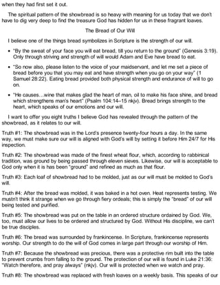 when they had first set it out.
The spiritual pattern of the showbread is so heavy with meaning for us today that we don’t
have to dig very deep to find the treasure God has hidden for us in these fragrant loaves.
The Bread of Our Will
I believe one of the things bread symbolizes in Scripture is the strength of our will.
“By the sweat of your face you will eat bread, till you return to the ground” (Genesis 3:19).
Only through striving and strength of will would Adam and Eve have bread to eat.
“So now also, please listen to the voice of your maidservant, and let me set a piece of
bread before you that you may eat and have strength when you go on your way” (1
Samuel 28:22). Eating bread provided both physical strength and endurance of will to go
on.
“He causes…wine that makes glad the heart of man, oil to make his face shine, and bread
which strengthens man’s heart” (Psalm 104:14–15 nkjv). Bread brings strength to the
heart, which speaks of our emotions and our will.
I want to offer you eight truths I believe God has revealed through the pattern of the
showbread, as it relates to our will.
Truth #1: The showbread was in the Lord’s presence twenty-four hours a day. In the same
way, we must make sure our will is aligned with God’s will by setting it before Him 24/7 for His
inspection.
Truth #2: The showbread was made of the finest wheat flour, which, according to rabbinical
tradition, was ground by being passed through eleven sieves. Likewise, our will is acceptable to
God only when it is has been “ground” and refined as much as that flour.
Truth #3: Each loaf of showbread had to be molded, just as our will must be molded to God’s
will.
Truth #4: After the bread was molded, it was baked in a hot oven. Heat represents testing. We
mustn’t think it strange when we go through fiery ordeals; this is simply the “bread” of our will
being tested and purified.
Truth #5: The showbread was put on the table in an ordered structure ordained by God. We,
too, must allow our lives to be ordered and structured by God. Without His discipline, we can’t
be true disciples.
Truth #6: The bread was surrounded by frankincense. In Scripture, frankincense represents
worship. Our strength to do the will of God comes in large part through our worship of Him.
Truth #7: Because the showbread was precious, there was a protective rim built into the table
to prevent crumbs from falling to the ground. The protection of our will is found in Luke 21:36:
“Watch therefore, and pray always” (nkjv). Our will is protected when we watch and pray.
Truth #8: The showbread was replaced with fresh loaves on a weekly basis. This speaks of our
 