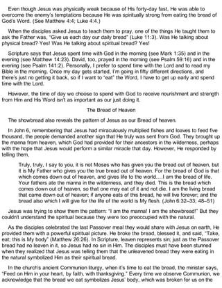 Even though Jesus was physically weak because of His forty-day fast, He was able to
overcome the enemy’s temptations because He was spiritually strong from eating the bread of
God’s Word. (See Matthew 4:4; Luke 4:4.)
When the disciples asked Jesus to teach them to pray, one of the things He taught them to
ask the Father was, “Give us each day our daily bread” (Luke 11:3). Was He talking about
physical bread? Yes! Was He talking about spiritual bread? Yes!
Scripture says that Jesus spent time with God in the morning (see Mark 1:35) and in the
evening (see Matthew 14:23). David, too, prayed in the morning (see Psalm 59:16) and in the
evening (see Psalm 141:2). Personally, I prefer to spend time with the Lord and to read my
Bible in the morning. Once my day gets started, I’m going in fifty different directions, and
there’s just no getting it back, so if I want to “eat” the Word, I have to get up early and spend
time with the Lord.
However, the time of day we choose to spend with God to receive nourishment and strength
from Him and His Word isn’t as important as our just doing it.
The Bread of Heaven
The showbread also reveals the pattern of Jesus as our Bread of heaven.
In John 6, remembering that Jesus had miraculously multiplied fishes and loaves to feed five
thousand, the people demanded another sign that He truly was sent from God. They brought up
the manna from heaven, which God had provided for their ancestors in the wilderness, perhaps
with the hope that Jesus would perform a similar miracle that day. However, He responded by
telling them,
Truly, truly, I say to you, it is not Moses who has given you the bread out of heaven, but
it is My Father who gives you the true bread out of heaven. For the bread of God is that
which comes down out of heaven, and gives life to the world.…I am the bread of life.
Your fathers ate the manna in the wilderness, and they died. This is the bread which
comes down out of heaven, so that one may eat of it and not die. I am the living bread
that came down out of heaven; if anyone eats of this bread, he will live forever; and the
bread also which I will give for the life of the world is My flesh. (John 6:32–33; 48–51)
Jesus was trying to show them the pattern: “I am the manna! I am the showbread!” But they
couldn’t understand the spiritual because they were too preoccupied with the natural.
As the disciples celebrated the last Passover meal they would share with Jesus on earth, He
provided them with a powerful spiritual picture. He broke the bread, blessed it, and said, “Take,
eat; this is My body” (Matthew 26:26). In Scripture, leaven represents sin; just as the Passover
bread had no leaven in it, so Jesus had no sin in Him. The disciples must have been stunned
when they realized that Jesus was telling them that the unleavened bread they were eating in
the natural symbolized Him as their spiritual bread.
In the church’s ancient Communion liturgy, when it’s time to eat the bread, the minister says,
“Feed on Him in your heart, by faith, with thanksgiving.” Every time we observe Communion, we
acknowledge that the bread we eat symbolizes Jesus’ body, which was broken for us on the
 