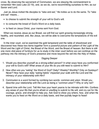 cross. By observing the sacrament of Communion, we are obeying His commandment to
remember Him (see Luke 22:19), and, as we do, we’re recommitting ourselves to Him, as our
Savior and Lord.
Just as Jesus invited His disciples to “take and eat,” He invites us to do the same. To “take
and eat” means…
to choose to submit the strength of your will to God’s will.
to consume the bread of God’s Word on a daily basis.
to feed on Jesus Christ, your manna sent from God.
When we receive Jesus as our Bread, we will find our spirit growing increasingly strong,
healthy, and nourished; and, like Jesus, we will be able to overcome the temptations of the evil
one.
In the inner court, we’ve examined the gold lampstand and the table of showbread and
discovered how these two items together form a powerful picture and pattern of the Light of the
Word and the Light of Christ, the Bread of the Word, and the Bread of heaven. But there is still
one more vital piece of furniture for us to study in the inner court before we can continue on the
pathway into the intimacy of God’s presence and move beyond the veil into the Holy of Holies.
Digging Deeper
1. Would you describe yourself as a strong-willed person? In what ways have you conformed
your will to God’s will? What areas of your life do you still need to submit to Him?
2. How often are you “eating” the Word of God? Daily? Weekly? Monthly? Only on Sundays?
Never? How have your daily “eating habits” impacted your walk with the Lord and the
intimacy of your relationship with Him?
3. Communion is a word formed by combing two words: common and union. Would you
describe your relationship with the Lord as being a “common union”? Why or why not?
4. Spend time with the Lord. Tell Him how your heart yearns to be intimate with Him. Confess
any areas of your life that you’re afraid or unwilling to submit to His will, and cry out for His
courage, grace, and strength to help you. Ask God to show you where, how, and when He
wants you to feed on His Word on a daily basis, and then joyfully begin to feast!
 