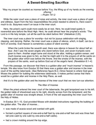 A Sweet-Smelling Sacrifice
“May my prayer be counted as incense before You; the lifting up of my hands as the evening
offering.”
—Psalm 141:2
While the outer court was a place of noise and activity, the inner court was a place of quiet
and stillness. Apart from the few responsibilities the priest needed to attend to, there wasn’t
much to do. Busyness wasn’t an issue in the inner court.
Here, the priest’s spirit could more easily be at rest. Here, he could kneel quietly in
reverential awe before the Most High. Here, he could almost hear the prophet’s words: “The
Lord is in His holy temple. Let all the earth be silent before Him” (Habakkuk 2:20).
The inner court was a place for worship—but not for joyous celebration with singing,
clapping, and dancing. Rather, the inner court was a place of silence, which, in itself, can be a
form of worship. Even heaven is sometimes a place of silent worship:
When the Lamb broke the seventh seal, there was silence in heaven for about half an
hour. And I saw the seven angels who stand before God, and seven trumpets were
given to them. Another angel came and stood at the altar, holding a golden censer; and
much incense was given to him, so that he might add it to the prayers of all the saints on
the golden altar which was before the throne. And the smoke of the incense, with the
prayers of the saints, went up before God out of the angel’s hand. (Revelation 8:1–4)
From this passage, we discover that there is a golden altar and “much incense” in heaven’s
temple. We also know from Exodus 30 that there was a golden altar and incense in the inner
court of the earthly tabernacle. (See Reference figure B-2.) Since heaven is where God gave
Moses the pattern for building the wilderness tabernacle, it makes perfect sense that there
would be a golden altar and incense in the Holy Place, as well.
And it’s to this golden altar and the incense of the inner court that we now turn our attention.
The Altar of Incense
When the priest entered the inner court of the tabernacle, the gold lampstand was to his left;
the golden table of showbread was to his right, directly across from the lampstand; and the
golden altar of incense was straight ahead, in front of the veil separating the inner court from
the Holy of Holies.
In Exodus 30:1–10, God provided Moses with detailed instructions regarding the building of
the golden altar. The altar of incense…
was made of acacia wood and overlaid with gold.
formed a perfect square of one-and-a-half feet by one-and-a-half feet and was three feet
tall (one cubit by one cubit by one-and-a-half cubits).
had a crown molding around the top edge.
 