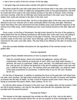 had a horn on each of the four corners of the top edge.
had gold rings and acacia poles overlaid with gold for transporting it.
The priest would fill a pan with coals taken from the bronze altar in the outer court and bring
it into the inner court in order to relight any extinguished wicks on the gold lampstand, and then
he would add more coals to the ones already burning on the altar of incense. Every morning
and every evening, while the sin offerings were being sacrificed in the outer court, the priest
added more coals and incense to the altar in the inner court.
As with the fire on the bronze altar, the fire on the golden altar of the inner court was never
allowed to burn out. Incense was to arise continually before God day and night. Historians
report that those who were downwind from the Israelite camp could smell the fragrance of the
incense from miles away, which indicates just how much incense burned on this altar night and
day.
Once a year, on the Day of Atonement, the high priest atoned for the sins of the people by
taking blood from the sin offering sacrificed on the bronze altar in the outer court and putting it
on each of the horns on the four corners of the altar of incense. This was the only sign of
sacrifice made on this inner court altar; burnt offerings, grain offerings, and drink offerings were
reserved for the outer court altar alone. The only thing to be offered on the altar of incense was
incense.
God also provided detailed instructions for the ingredients of the incense burned on the
golden altar.
Incense Ingredients
God gave Moses detailed instructions on how to prepare the incense:
Take for yourself spices, stacte and onycha and galbanum, spices with pure
frankincense; there shall be an equal part of each. With it you shall make incense, a
perfume, the work of a perfumer, salted, pure, and holy. You shall beat some of it very
fine, and put part of it before the testimony in the tent of meeting where I will meet with
you; it shall be most holy to you. The incense which you shall make, you shall not make
in the same proportions for yourselves; it shall be holy to you for the Lord. (Exodus
30:34–37)
On the Day of Atonement, in addition to anointing the horns of the gold altar with blood from
the outer court sacrifice, the high priest would take coals from the altar of incense and handfuls
of incense into the Holy of Holies, so that a cloud of incense would cover God’s mercy seat.
Doing so prevented the priest’s death. (See Leviticus 16:12–13.)
As with the other pieces of furniture in the inner court, the golden altar and the incense it held
are full of buried treasure. Let’s dig for the pattern and discover the mysteries God has
provided with this powerful picture.
Pursuing the Pattern
The incense on the altar represents the worship we offer up to God. Just as the altar’s
incense was to rise continuously before Him, so are our prayers to arise unceasingly to the
 
