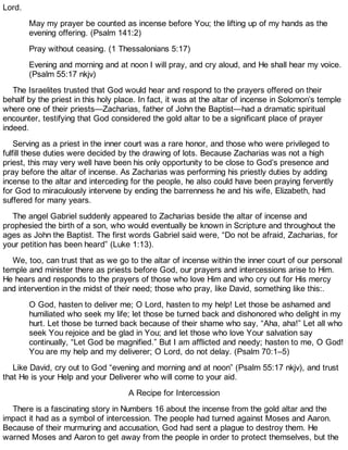 Lord.
May my prayer be counted as incense before You; the lifting up of my hands as the
evening offering. (Psalm 141:2)
Pray without ceasing. (1 Thessalonians 5:17)
Evening and morning and at noon I will pray, and cry aloud, and He shall hear my voice.
(Psalm 55:17 nkjv)
The Israelites trusted that God would hear and respond to the prayers offered on their
behalf by the priest in this holy place. In fact, it was at the altar of incense in Solomon’s temple
where one of their priests—Zacharias, father of John the Baptist—had a dramatic spiritual
encounter, testifying that God considered the gold altar to be a significant place of prayer
indeed.
Serving as a priest in the inner court was a rare honor, and those who were privileged to
fulfill these duties were decided by the drawing of lots. Because Zacharias was not a high
priest, this may very well have been his only opportunity to be close to God’s presence and
pray before the altar of incense. As Zacharias was performing his priestly duties by adding
incense to the altar and interceding for the people, he also could have been praying fervently
for God to miraculously intervene by ending the barrenness he and his wife, Elizabeth, had
suffered for many years.
The angel Gabriel suddenly appeared to Zacharias beside the altar of incense and
prophesied the birth of a son, who would eventually be known in Scripture and throughout the
ages as John the Baptist. The first words Gabriel said were, “Do not be afraid, Zacharias, for
your petition has been heard” (Luke 1:13).
We, too, can trust that as we go to the altar of incense within the inner court of our personal
temple and minister there as priests before God, our prayers and intercessions arise to Him.
He hears and responds to the prayers of those who love Him and who cry out for His mercy
and intervention in the midst of their need; those who pray, like David, something like this:.
O God, hasten to deliver me; O Lord, hasten to my help! Let those be ashamed and
humiliated who seek my life; let those be turned back and dishonored who delight in my
hurt. Let those be turned back because of their shame who say, “Aha, aha!” Let all who
seek You rejoice and be glad in You; and let those who love Your salvation say
continually, “Let God be magnified.” But I am afflicted and needy; hasten to me, O God!
You are my help and my deliverer; O Lord, do not delay. (Psalm 70:1–5)
Like David, cry out to God “evening and morning and at noon” (Psalm 55:17 nkjv), and trust
that He is your Help and your Deliverer who will come to your aid.
A Recipe for Intercession
There is a fascinating story in Numbers 16 about the incense from the gold altar and the
impact it had as a symbol of intercession. The people had turned against Moses and Aaron.
Because of their murmuring and accusation, God had sent a plague to destroy them. He
warned Moses and Aaron to get away from the people in order to protect themselves, but the
 