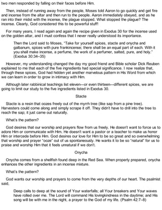 two men responded by falling on their faces before Him.
Then, instead of running away from the people, Moses told Aaron to go quickly and get fire
and incense from the altar and then run to the people. Aaron immediately obeyed, and as he
ran into their midst with the incense, the plague stopped. What stopped the plague? The
incense. Clearly, God considered this to be powerful stuff!
For many years, I read again and again the recipe given in Exodus 30 for the incense used
on the golden altar, and I must confess that I never really understood its importance.
Then the Lord said to Moses, “Take for yourself spices, stacte and onycha and
galbanum, spices with pure frankincense; there shall be an equal part of each. With it
you shall make incense, a perfume, the work of a perfumer, salted, pure, and holy.”
(Exodus 30:34–35)
However, my understanding changed the day my good friend and Bible scholar Dick Reuben
explained to me that each of the five ingredients had special significance. I now realize that,
through these spices, God had hidden yet another marvelous pattern in His Word from which
we can learn in order to grow in intimacy with Him.
Although later rabbinical teachings list eleven—or even thirteen—different spices, we are
going to limit our study to the five ingredients listed in Exodus 30.
Stacte
Stacte is a resin that oozes freely out of the myrrh tree (like sap from a pine tree).
Harvesters could come along and simply scrape it off. They didn’t have to drill into the tree to
reach the sap; it just came out naturally.
What’s the pattern?
God desires that our worship and prayers flow from us freely. He doesn’t want to force us to
adore Him or communicate with Him. He doesn’t want a pastor or a teacher to make us honor
Him or intercede before Him. God desires our love for Him to be so great and so overwhelming
that worship and prayer “ooze” out of us spontaneously. He wants it to be so “natural” for us to
praise and worship Him that it feels unnatural if we don’t.
Onycha
Onycha comes from a shellfish found deep in the Red Sea. When properly prepared, onycha
enhances the other ingredients in an incense mixture.
What’s the pattern?
God wants our worship and prayers to come from the very depths of our heart. The psalmist
said,
Deep calls to deep at the sound of Your waterfalls; all Your breakers and Your waves
have rolled over me. The Lord will command His lovingkindness in the daytime; and His
song will be with me in the night, a prayer to the God of my life. (Psalm 42:7–8)
 