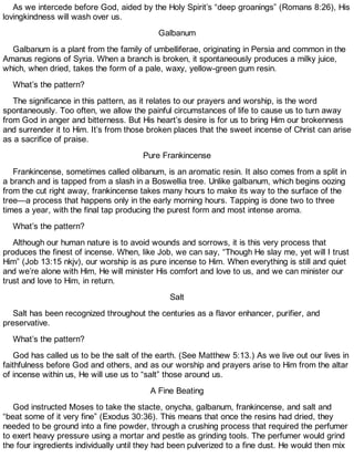 As we intercede before God, aided by the Holy Spirit’s “deep groanings” (Romans 8:26), His
lovingkindness will wash over us.
Galbanum
Galbanum is a plant from the family of umbelliferae, originating in Persia and common in the
Amanus regions of Syria. When a branch is broken, it spontaneously produces a milky juice,
which, when dried, takes the form of a pale, waxy, yellow-green gum resin.
What’s the pattern?
The significance in this pattern, as it relates to our prayers and worship, is the word
spontaneously. Too often, we allow the painful circumstances of life to cause us to turn away
from God in anger and bitterness. But His heart’s desire is for us to bring Him our brokenness
and surrender it to Him. It’s from those broken places that the sweet incense of Christ can arise
as a sacrifice of praise.
Pure Frankincense
Frankincense, sometimes called olibanum, is an aromatic resin. It also comes from a split in
a branch and is tapped from a slash in a Boswellia tree. Unlike galbanum, which begins oozing
from the cut right away, frankincense takes many hours to make its way to the surface of the
tree—a process that happens only in the early morning hours. Tapping is done two to three
times a year, with the final tap producing the purest form and most intense aroma.
What’s the pattern?
Although our human nature is to avoid wounds and sorrows, it is this very process that
produces the finest of incense. When, like Job, we can say, “Though He slay me, yet will I trust
Him” (Job 13:15 nkjv), our worship is as pure incense to Him. When everything is still and quiet
and we’re alone with Him, He will minister His comfort and love to us, and we can minister our
trust and love to Him, in return.
Salt
Salt has been recognized throughout the centuries as a flavor enhancer, purifier, and
preservative.
What’s the pattern?
God has called us to be the salt of the earth. (See Matthew 5:13.) As we live out our lives in
faithfulness before God and others, and as our worship and prayers arise to Him from the altar
of incense within us, He will use us to “salt” those around us.
A Fine Beating
God instructed Moses to take the stacte, onycha, galbanum, frankincense, and salt and
“beat some of it very fine” (Exodus 30:36). This means that once the resins had dried, they
needed to be ground into a fine powder, through a crushing process that required the perfumer
to exert heavy pressure using a mortar and pestle as grinding tools. The perfumer would grind
the four ingredients individually until they had been pulverized to a fine dust. He would then mix
 