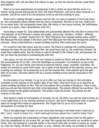 them together with salt and allow the mixture to age, so that the various aromas could blend
and intensify.
Most of us have experienced circumstances in life in which we have felt like we’re in a
mortar, being ground and ground by God, the divine Perfumer, until we’ve been reduced to a
powder, and all we want is for the pressure to let up and the crushing to stop.
When we’re walking through a season such as this, it’s easy to question if God truly loves
us. His compassion seems distant and His mercy nonexistent. But this is not true. God’s love
for us never ends. His compassion never fails. His mercy is new every morning. His faithfulness
toward us is great. (See Lamentations 3:22–23.)
According to Isaiah 53, God deliberately and purposefully allowed His only Son to endure the
“fine beating” of the Perfumer’s mortar and pestle. Jesus was “stricken…smitten…afflicted…
pierced through…crushed” (Isaiah 53:4–5). Why? Because God enjoyed seeing Jesus suffer?
No! Because He took delight in His Son’s pain? No! Because He knew that through the suffering
and pain, Jesus would become a sweet-smelling sacrifice that would save the world.
It’s crucial to note that Jesus was not a victim. He chose to undergo the crushing process,
because He knew the joy that awaited Him. He could have said no. He could have refused. He
could have walked away. But He chose to submit Himself to His Father’s will, and because He
did, we have the promise of everlasting life with Him.
Like Jesus, we are not victims. We can choose to submit to God’s will and allow Him to use
the circumstances of our life—even the hardships we encounter—to transform us into a fine
fragrance. Or, we can refuse and choose to become fearful, angry, resentful, and bitter. He
wants our worship to come forth freely, not in spite of but because of the piercing, sorrow, and
crushing we undergo. He is preparing us to be the incense that, when placed upon the gold
altar of our lives, will arise before Him as a sweet-smelling aroma and be consumed in His
presence.
As the priests of our temple, it’s up to us to offer our lives as incense to Him and place
ourselves as this incense on the golden altar of our heart. God won’t force us to become as
sweet-smelling sacrifices to Him. This isn’t the pattern He’s provided in Scripture. Take a look,
and you will see that God did very little in the tabernacle. The priests offered the sacrifices. The
priests tended to the golden lampstand. The priests made the bread. The priests put the
incense on the altar.
God doesn’t create an atmosphere of worship; we do. So often, we wait for God to show up
in our quiet times or in our worship services at church, and we’re disappointed when it doesn’t
seem as though He’s made an appearance. We forget that it’s up to us to create an
atmosphere of worship for God.
This is the pilgrimage I’ve been on ever since that morning in the hotel when I cried out to
Him, “Lord, I want to know You. I don’t want just to know about You; I want to know You!”
When we examine the combination of these ingredients and compare them to the pattern
God has established for our prayer life, we hear Him saying that He wants our worship to come
freely. He’s not looking for a parade leader in the church who tells us when to stand up, speak
up, raise our hands, sit down, sing praise, or pray. Instead, He wants our worship to simply
 
